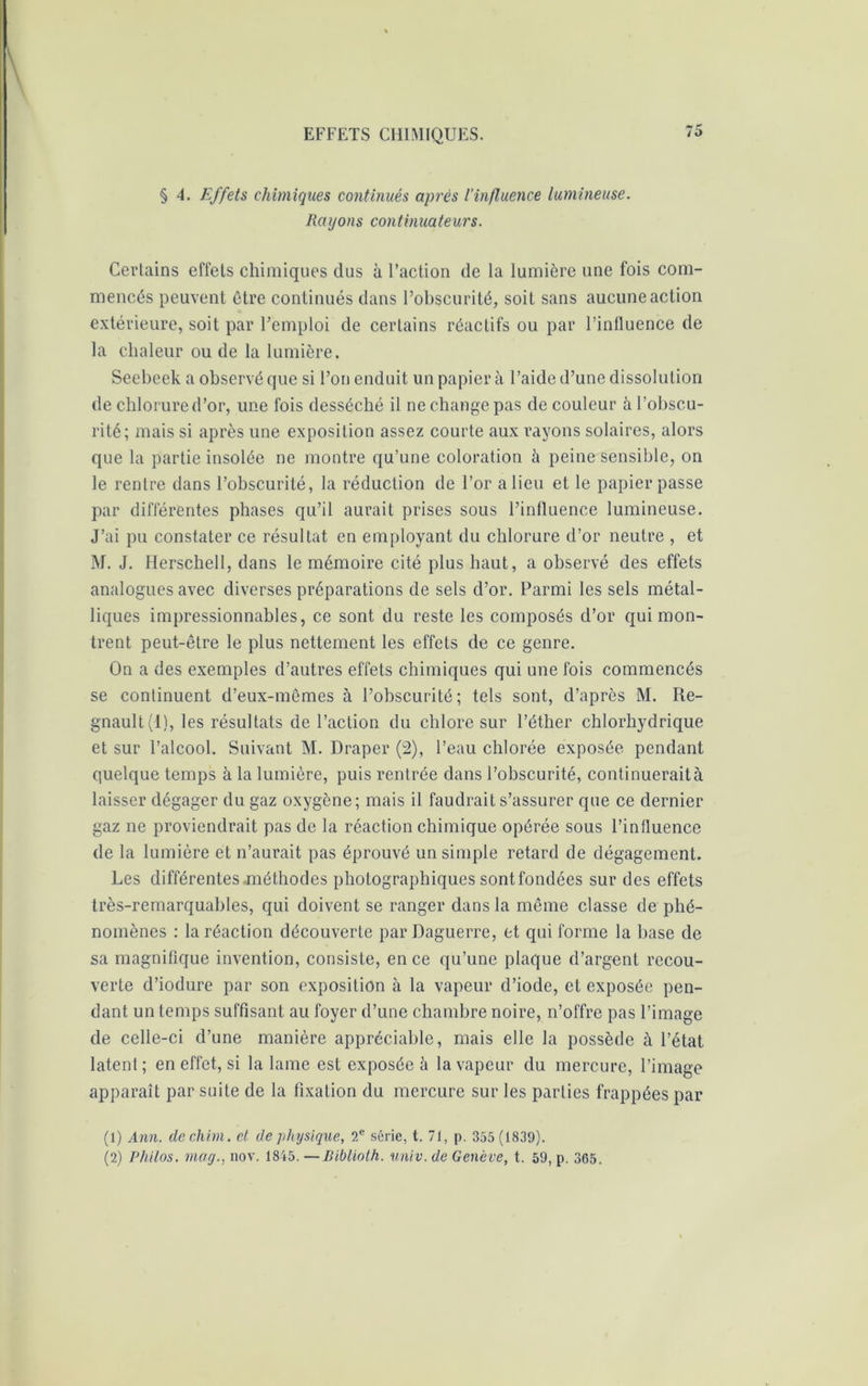 § 4. Effets chimiques continués après l’influence lumineuse. Rayons continuateurs. Certains effets chimiques dus à l’action de la lumière une fois com- mencés peuvent être continués dans l’obscurité, soit sans aucune action extérieure, soit par l’emploi de certains réactifs ou par l’influence de la chaleur ou de la lumière. Seebeek a observé que si l’on enduit un papier à l’aide d’une dissolution de chlorure d’or, une fois desséché il ne change pas de couleur à l’obscu- rité; mais si après une exposition assez courte aux rayons solaires, alors que la partie insolée ne montre qu’une coloration à peine sensible, on le rentre dans l’obscurité, la réduction de l’or a lieu et le papier passe par différentes phases qu’il aurait prises sous l’influence lumineuse. J’ai pu constater ce résultat en employant du chlorure d’or neutre , et M. J. Herschell, dans le mémoire cité plus haut, a observé des effets analogues avec diverses préparations de sels d’or. Parmi les sels métal- liques impressionnables, ce sont du reste les composés d’or qui mon- trent peut-être le plus nettement les effets de ce genre. On a des exemples d’autres effets chimiques qui une fois commencés se continuent d’eux-mêmes à l’obscurité; tels sont, d’après M. Ré- gnault (1), les résultats de l’action du chlore sur l’éther chlorhydrique et sur l’alcool. Suivant M. Draper (2), l’eau chlorée exposée pendant quelque temps à la lumière, puis rentrée dans l’obscurité, continuerait à laisser dégager du gaz oxygène; mais il faudrait s’assurer que ce dernier gaz ne proviendrait pas de la réaction chimique opérée sous l’influence de la lumière et n’aurait pas éprouvé un simple retard de dégagement. Les différentes méthodes photographiques sont fondées sur des effets très-remarquables, qui doivent se ranger dans la même classe de phé- nomènes : la réaction découverte parDaguerre, et qui forme la base de sa magnifique invention, consiste, en ce qu’une plaque d’argent recou- verte d’iodure par son exposition à la vapeur d’iode, et exposée pen- dant un temps suffisant au foyer d’une chambre noire, n’offre pas l’image de celle-ci d’une manière appréciable, mais elle la possède à l’état latent; en effet, si la lame est exposée à la vapeur du mercure, l’image apparaît par suite de la fixation du mercure sur les parties frappées par (1) Ann. dechini. et de physique, 2e série, t. 71, p. 355 (1839).