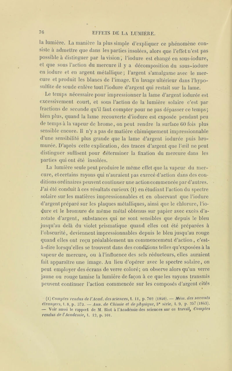 7G la lumière. La manière la plus simple d’expliquer ce phénomène con- siste à admettre que dans les parties insolées, alors que l’effet n’est pas possible à distinguer par la vision, l’iodure est changé en sous-iodure, et que sous l’action du mercure il y a décomposition du sous-iodure en iodure et en argent métallique; l'argent s’amalgame avec le mer- cure et produit les blancs de l’image. Un lavage ultérieur dans l’hypo- sulfite de soude enlève tout l’iodure d’argent qui restait sur la lame. Le temps nécessaire pour impressionner la lame d’argent iodurée est excessivement court, et sous l’action de la lumière solaire c’est par fractions de seconde qu’il faut compter pour ne pas dépasser ce temps; bien plus, quand la lame recouverte d’iodure est exposée pendant peu de temps à la vapeur de brome, on peut rendre la surface GO fois plus sensible encore. Il n’y a pas de matière chimiquement impressionnable d’une sensibilité plus grande que la lame d’argent iodurée puis bro- murée. D’après cette explication, des traces d’argent que l’œil ne peut distinguer suffisent pour déterminer la fixation du mercure dans les parties qui ont été insolées. La lumière seule peut produire le même effet que la vapeur du mer- cure, et certains rayons qui n’auraient pas exercé d’action dans des con- ditions ordinaires peuvent continuer une action commencée par d’autres. J’ai été conduit à ces résultats curieux (1) en étudiant l’action du spectre solaire sur les matières impressionnables et en observant que l’iodure d’argent préparé sur les plaques métalliques, ainsi que le chlorure, l’io- dure et le bromure de meme métal obtenus sur papier avec excès d’a- zotate d’argent, substances qui ne sont sensibles que depuis le bleu jusqu’au delà du violet prismatique quand elles ont été préparées à l’obscurité, deviennent impressionnables depuis le bleu jusqu’au rouge quand elles ont reçu préalablement un commencement d’action , c’est- à-dire lorsqu’elles se trouvent dans des conditions telles qu’exposées à la vapeur de mercure, ou à l’influence des sels réducteurs, elles auraient fait apparaître une image. Au lieu d’opérer avec le spectre solaire, on peut employer des écrans de verre coloré; on observe alors qu’un verre jaune ou rouge tamise la lumière de façon à ce que les rayons transmis peuvent continuer l’action commencée sur les composés d’argent cités » (1) Comptes rendus de l’Acad. des sciences, t. il, p. 702 (1840). — Mêm. des savants étrangers, t. 8, p. 373. — Ann. de Chimie et de physique, 3e série, t. 9, p. 257 (1843). — Voir aussi le rappott de M. Biot à l’Académie des sciences sur ce travail, Comptes rendus de VAcademie, t. 12, p. loi.