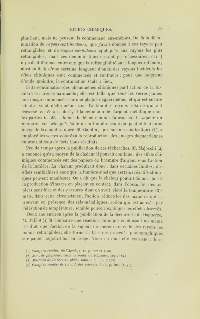 plus haut, mais ne peuvent la commencer eux-mêmes. De là la déno- mination île rayons continuateurs, que j’avais donnée à ces rayons peu réfrangibles, et de rayons excitateurs appliquée aux rayons les plus réfrangibles; mais ces dénominations ne sont pas nécessaires, car il n’y a de différence entre eux que la réfrangibilité ou la longueur d’onde ; ainsi au delà d’une certaine longueur d’onde des rayons incidents les effets chimiques sont commencés et continués ; pour une longueur d’onde moindre, la continuation seule a lieu. Cette continuation des phénomènes chimiques par l’action de la lu- mière est très-remarquable; elle est telle que sous les verres jaunes une image commencée sur une plaque daguerrienne, et qui est encore latente, vient d’elle-même sous l’action des rayons solaires qui ont traversé cet écran coloré, et la réduction de l’argent métallique dans les parties insolées donne du blanc comme l’aurait fait la vapeur du mercure, en sorte qu’à l’aide de la lumière seule on peut obtenir une image de la chambre noire. M. Gaudin, qui, sur mes indications (1), a employé les verres colorés à la reproduction des images daguerriennes en avait obtenu de forts bons résultats. Peu de temps après la publication de ces récherches, M. Majocchi (2) a annoncé qu’au moyen de la chaleur il pouvait continuer des effets chi- miques commencés sur des papiers de bromure d’argent sous l’action de la lumière. La chaleur produirait donc , dans certaines limites, des effets semblables à ceux que la lumière ainsi que certains réactifs chimi- ques peuvent manifester. On a dit que la chaleur pouvait donner lieu à la production d’images en plaçant en contact, dans l’obscurité, des pa- piers sensibles et des gravures dont on avait élevé la température (3); mais, dans cette circonstance, l’action réductrice des matières qui se trouvent en présence des sels métalliques, action qui est activée par l’élévation de température, semble pouvoir expliquer les effets observés. Deux ans environ après la publication de la découverte de Daguerre, M. Talbot (4) fit connaître une réaction chimique conduisant au même résultat que l’action de la vapeur de mercure et celle des rayons les moins réfrangibles; elle forme la base des procédés photographiques sur papier aujourd’hui en usage. Voici en quoi elle consiste : lors- (1) Comptes rendus de VAcad., t. 12, p. 802 et 1000. (2) Ann. de physique, chim. et math, de Florence, sept. 1841 (3) Bulletin de la Société phot., tome 5, p. 177 (1859). (4) Comptes rendus de l’Acad. des sciences, t. 12, p. 1055 (1841).