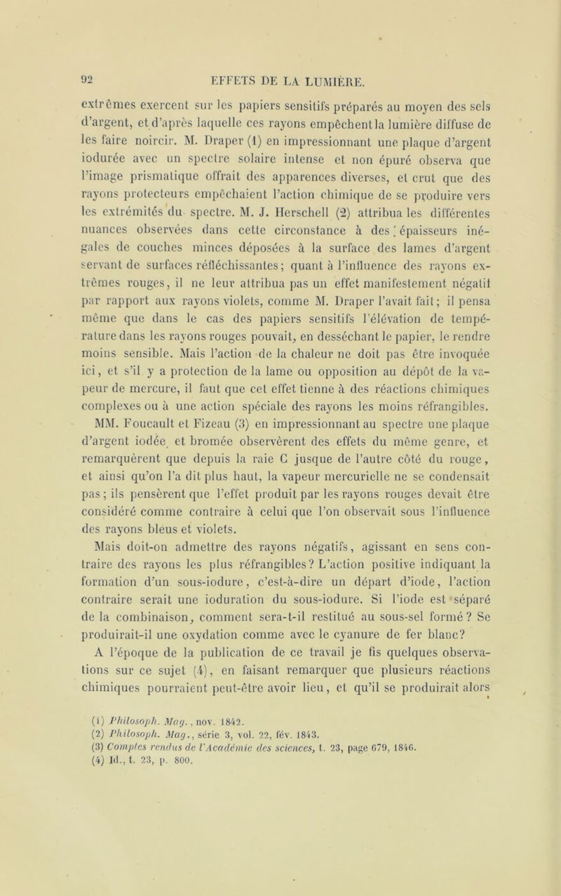 extrêmes exercent sur les papiers sensitifs préparés au moyen des sels d’argent, et d’après laquelle ces rayons empêchent la lumière diffuse de les faire noircir. M. Draper (1) en impressionnant une plaque d’argent iodurée avec un spectre solaire intense et non épuré observa que l’image prismatique offrait des apparences diverses, et crut que des rayons protecteurs empêchaient l’action chimique de se produire vers les extrémités du spectre. M. J. Herschell (2) attribua les différentes nuances observées dans cette circonstance à desépaisseurs iné- gales de couches minces déposées à la surface des lames d’argent servant de surfaces réfléchissantes; quant à l’influence des rayons ex- trêmes rouges, il ne leur attribua pas un effet manifestement négatif par rapport aux rayons violets, comme M. Draper l’avait fait; il pensa même que dans le cas des papiers sensitifs l’élévation de tempé- rature dans les rayons rouges pouvait, en desséchant le papier, le rendre moins sensible. Mais l’action de la chaleur ne doit pas être invoquée ici, et s’il y a protection de la lame ou opposition au dépôt de la va- peur de mercure, il faut que cet effet tienne à des réactions chimiques complexes ou à une action spéciale des rayons les moins réfrangibles. MM. Foucault et Fizeau (3) en impressionnant au spectre une plaque d’argent iodée et bromée observèrent des effets du même genre, et remarquèrent que depuis la raie G jusque de l’autre côté du rouge, et ainsi qu’on l’a dit plus haut, la vapeur mercurielle ne se condensait pas; ils pensèrent que l’effet produit par les rayons rouges devait être considéré comme contraire à celui que l’on observait sous l’influence des rayons bleus et violets. Mais doit-on admettre des rayons négatifs, agissant en sens con- traire des rayons les plus réfrangibles? L’action positive indiquant la formation d’un sous-iodure, c’est-à-dire un départ d’iode, l’action contraire serait une ioduration du sous-iodure. Si l’iode est séparé de la combinaison, comment sera-t-il restitué au sous-sel formé? Se produirait-il une oxydation comme avec le cyanure de fer blanc? A l’époque de la publication de ce travail je fis quelques observa- tions sur ce sujet (i), en faisant remarquer que plusieurs réactions chimiques pourraient peut-être avoir lieu, et qu’il se produirait alors (1) Philosoph. Mag.,no\. 1842. (2) Philosoph. Mag., série 3, vol. 22, l'év. 1843. (3) Comptes rendus de l'Académie des sciences, t. 23, page G79, 1846. (4) Id., t. 23, p. 800.
