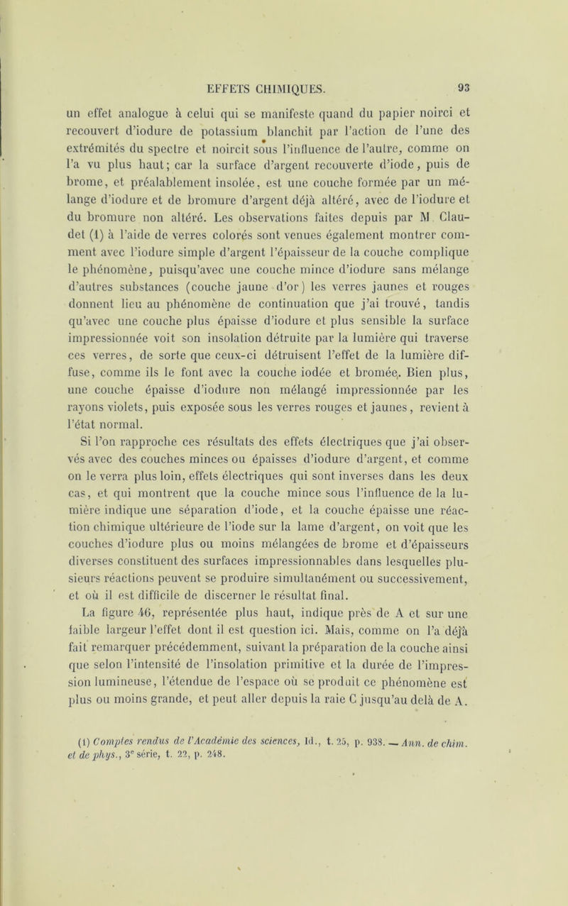 un effet analogue à celui qui se manifeste quand du papier noirci et recouvert d’iodure de potassium blanchit par l’action de l’une des extrémités du spectre et noircit sous l’influence de l’autre, comme on l’a vu plus haut; car la surface d’argent recouverte d’iode, puis de brome, et préalablement insolée, est une couche formée par un mé- lange d’iodure et de bromure d’argent déjà altéré, avec de l’iodure et du bromure non altéré. Les observations faites depuis par JM Clau- det (1) à l’aide de verres colorés sont venues également montrer com- ment avec l’iodure simple d’argent l’épaisseur de la couche complique le phénomène, puisqu’avec une couche mince d’iodure sans mélange d’autres substances (couche jaune d’or) les verres jaunes et rouges donnent lieu au phénomène de continuation que j’ai trouvé, tandis qu’avec une couche plus épaisse d’iodure et plus sensible la surface impressionnée voit son insolation détruite par la lumière qui traverse ces verres, de sorte que ceux-ci détruisent l’effet de la lumière dif- fuse, comme ils le font avec la couche iodée et bromée. Bien plus, une couche épaisse d’iodure non mélangé impressionnée par les rayons violets, puis exposée sous les verres rouges et jaunes , revient à l’état normal. Si l’on rapproche ces résultats des effets électriques que j’ai obser- vés avec des couches minces ou épaisses d’iodure d’argent, et comme on le verra plus loin, effets électriques qui sont inverses dans les deux cas, et qui montrent que la couche mince sous l’influence de la lu- mière indique une séparation d’iode, et la couche épaisse une réac- tion chimique ultérieure de l’iode sur la lame d’argent, on voit que les couches d’iodure plus ou moins mélangées de brome et d’épaisseurs diverses constituent des surfaces impressionnables dans lesquelles plu- sieurs réactions peuvent se produire simultanément ou successivement, et où il est difficile de discerner le résultat final. La figure 46, représentée plus haut, indique près de A et sur une faible largeur l’effet dont il est question ici. Mais, comme on l’a déjà fait remarquer précédemment, suivant la préparation de la couche ainsi que selon l’intensité de l’insolation primitive et la durée de l’impres- sion lumineuse, l’étendue de l’espace où se produit ce phénomène est plus ou moins grande, et peut aller depuis la raie C jusqu’au delà de A. (1) Comptes rendus de l'Académie des sciences, ld., t. 25, p. 938 Ann. de chim. et de phys., 3e série, t. 22, p. 248.