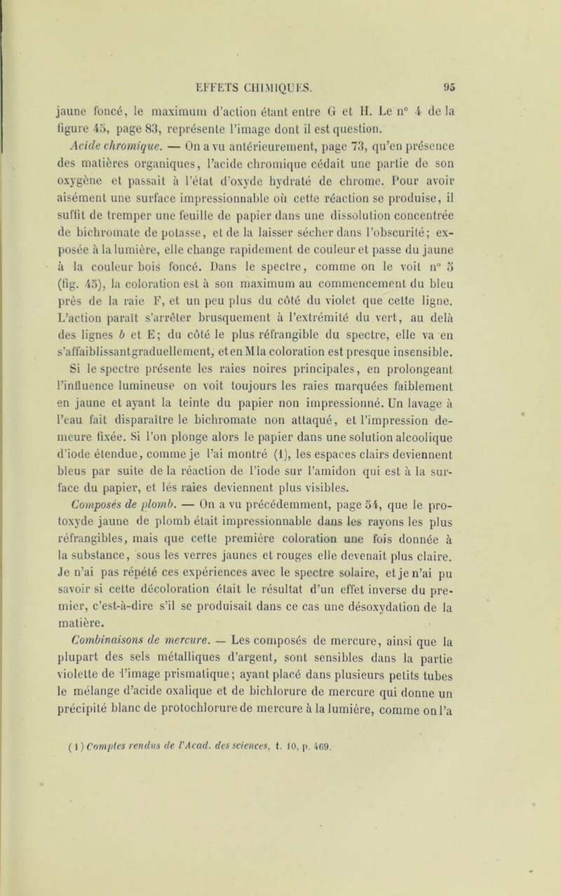 jaune foncé, le maximum d’action étant entre G et H. Le n° 4 delà figure 45, page 83, représente l’image dont il est question. Acide chromique. — On a vu antérieurement, page 73, qu’en présence des matières organiques, l’acide chromique cédait une partie de son oxygène et passait à l’état d’oxyde hydraté de chrome. Pour avoir aisément une surface impressionnable où cette réaction se produise, il suffit de tremper une feuille de papier dans une dissolution concentrée de bichromate de potasse, et de la laisser sécher dans l’obscurité; ex- posée à la lumière, elle change rapidement de couleur et passe du jaune à la couleur bois foncé. Dans le spectre, comme on le voit n° o (fig. 45), la coloration est à son maximum au commencement du bleu près de la raie F, et un peu plus du côté du violet que celte ligne. L’action paraît s’arrêter brusquement à l’extrémité du vert, au delà des lignes b et E; du côté le plus réfrangible du spectre, elle va en s’affaiblissantgraduellement, et en M la coloration estpresque insensible. Si le spectre présente les raies noires principales, en prolongeant l’influence lumineuse on voit toujours les raies marquées faiblement en jaune et ayant la teinte du papier non impressionné. Un lavage à l’eau fait disparaître le bichromate non attaque, et l’impression de- meure fixée. Si l’on plonge alors le papier dans une solution alcoolique d'iode étendue, comme je l’ai montré (1), les espaces clairs deviennent bleus par suite de la réaction de l’iode sur l’amidon qui est à la sur- face du papier, et les raies deviennent plus visibles. Composés de plomb. — On a vu précédemment, page 54, que le pro- toxyde jaune de plomb était impressionnable dans les rayons les plus réfrangibles, mais cpie cette première coloration une fois donnée à la substance, sous les verres jaunes et rouges elle devenait plus claire. Je n’ai pas répété ces expériences avec le spectre solaire, et je n’ai pu savoir si cette décoloration était le résultat d’un effet inverse du pre- mier, c’est-à-dire s’il se produisait dans ce cas une désoxydation de la matière. Combinaisons de mercure. — Les composés de mercure, ainsi que la plupart des sels métalliques d’argent, sont sensibles dans la partie violette de l’image prismatique; ayant placé dans plusieurs petits tubes le mélange d’acide oxalique et de bichlorure de mercure qui donne un précipité blanc de protochlorure de mercure à la lumière, comme on l’a ( 1 ) Comptes rendus de VAcad. des sciences, t. 10, p. 4G9.