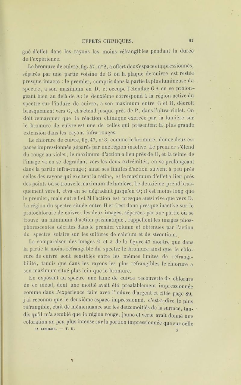 gué d’effet dans les rayons les moins réfrangibles pendant la durée de l’expérience. Le bromure de cuivre, fig. 47, n° 2, a offert deux’espaces impressionnés, séparés par une partie voisine de G où la plaque de cuivre est restée presque intacte : le premier, compris dans la partie la plus lumineuse du spectre, a son maximum en D, et occupe l’étendue GA en se prolon- geant bien au delà de A; le deuxième correspond à la région active du spectre sur l’iodure de cuivre, a son maximum entre G et H, décroît brusquement vers G, et s’étend jusque près de P, dans l’ultra-violet. On doit remarquer que la réaction chimique exercée par la lumière sur le bromure de cuivre est une de celles qui présentent la plus grande extension dans les rayons infra-rouges. Le chlorure de cuivre, fig. 47, n°3, comme le bromure, donne deux es- paces impressionnés Réparés par une région inactive. Le premier s’étend du rouge au violet; le maximum d’action a lieu près de D, et la teinte de l’image va en se dégradant vers les deux extrémités, en se prolongeant dans la partie infra-rouge; ainsi ses limites d’action suivent à peu près celles des rayons qui excitent la rétine, et le maximum d’effet a lieu près des points où se trouve le maximum de lumière. Le deuxième prend brus- quement vers I, etva en se dégradant jusqu’en O; il est moins long que le premier, mais entre I et M l’action est presque aussi vive que vers D. La région du spectre située entre FI et I est donc presque inactive sur le prolochlorure de cuivre; les deux images, séparées par une partie où se trouve un minimum d’action prismatique , rappellent les images phos- phorescentes décrites dans le premier volume et obtenues par l’action du spectre solaire sur .les sulfures de calcium et de strontium. La comparaison des images 2 et 3 de la figure 47 montre que dans la partie la moins réfrangi ble du spectre le bromure ainsi que le chlo- rure de cuivre sont sensibles entre les mêmes limites de réfrangi- bilité, tandis que dans les rayons les plus réfrangibles le chlorure a son maximum situé plus loin que le bromure. En exposant au spectre une lame de cuivre recouverte de chlorure de ce métal, dont une moitié avait été préalablement impressionnée comme dans l’expérience faite avec l’iodure d’argent et citée page 89 j’ai reconnu que le deuxième espace impressionné, c’est-à-dire le plus réfrangible, était de mêmenuance sur les deuxmoitiés de la surface, tan- dis qu’il m’a semblé que la région rouge, jaune et verte avait donné une coloration un peu plus intense sur la portion impressionnée que sur celle LA. LUMIÈRE. — T. II. 7 *