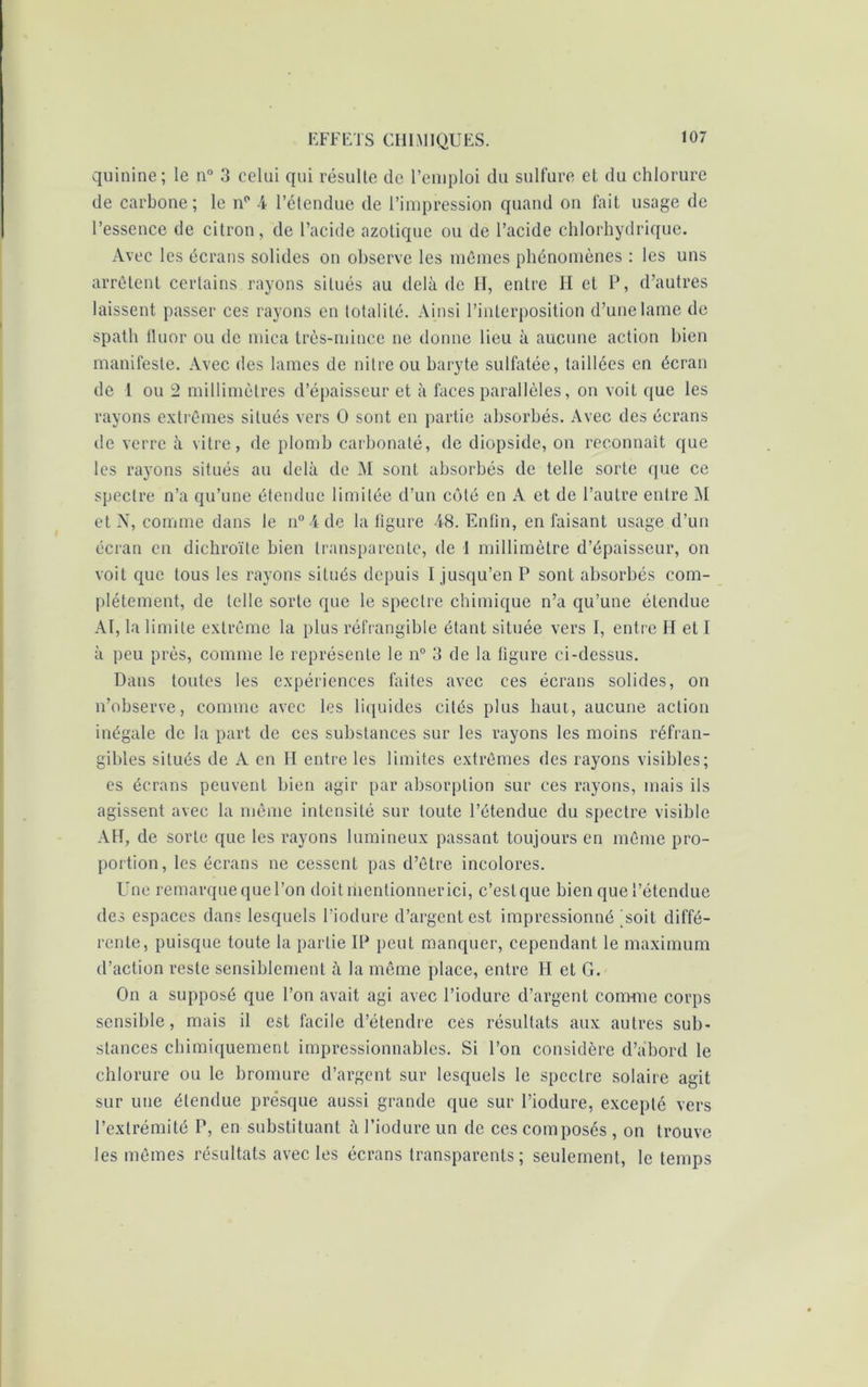 quinine; le n° 3 celui qui résulte de l’emploi du sulfure et du chlorure de carbone; le np 4 l’étendue de l’impression quand on fait usage de l’essence de citron, de l’acide azotique ou de l’acide chlorhydrique. Avec les écrans solides on observe les mêmes phénomènes : les uns arrêtent certains rayons situés au delà de H, entre II et P, d’autres laissent passer ces rayons en totalité. Ainsi l’interposition d’une lame de spath fluor ou de mica très-mince ne donne lieu à aucune action bien manifeste. Avec des lames de nitre ou baryte sulfatée, taillées en écran de 1 ou 2 millimètres d’épaisseur et à faces parallèles, on voit que les rayons extrêmes situés vers O sont en partie absorbés. Avec des écrans île verre à vitre, de plomb carhonaté, de diopside, on reconnaît que les rayons situés au delà de M sont absorbés de telle sorte que ce spectre n’a qu’une étendue limitée d’un côté en A et de l’autre entre M et N, comme dans le n°4de la figure 48. Enfin, en faisant usage d’un écran en dichroïte bien transparente, de 1 millimètre d’épaisseur, on voit que tous les rayons situés depuis I jusqu’en P sont absorbés com- plètement, de telle sorte que le spectre chimique n’a qu’une étendue AI, la limite extrême la plus réfrangible étant située vers I, entre H et I à peu près, comme le représente le n° 3 de la figure ci-dessus. Dans toutes les expériences faites avec ces écrans solides, on n’observe, comme avec les liquides cités plus haut, aucune action inégale de la part de ces substances sur les rayons les moins réfran- gibles situés de A en H entre les limites extrêmes des rayons visibles; es écrans peuvent bien agir par absorption sur ces rayons, mais ils agissent avec la même intensité sur toute l’étendue du spectre visible AH, de sorte que les rayons lumineux passant toujours en même pro- portion, les écrans ne cessent pas d’être incolores. Une remarque que l’on doit mentionner ici, c’est que bien que l’étendue des espaces dans lesquels l’iodure d’argent est impressionné ^soit diffé- rente, puisque toute la partie IP peut manquer, cependant le maximum d’action reste sensiblement à la même place, entre II et G. On a supposé que l’on avait agi avec l’iodure d’argent comme corps sensible, mais il est facile d’étendre ces résultats aux autres sub- stances chimiquement impressionnables. Si l’on considère d’abord le chlorure ou le bromure d’argent sur lesquels le spectre solaire agit sur une étendue presque aussi grande que sur l’iodure, excepté vers l’extrémité P, en substituant à l’iodure un de ces composés , on trouve les mêmes résultats avec les écrans transparents; seulement, le temps