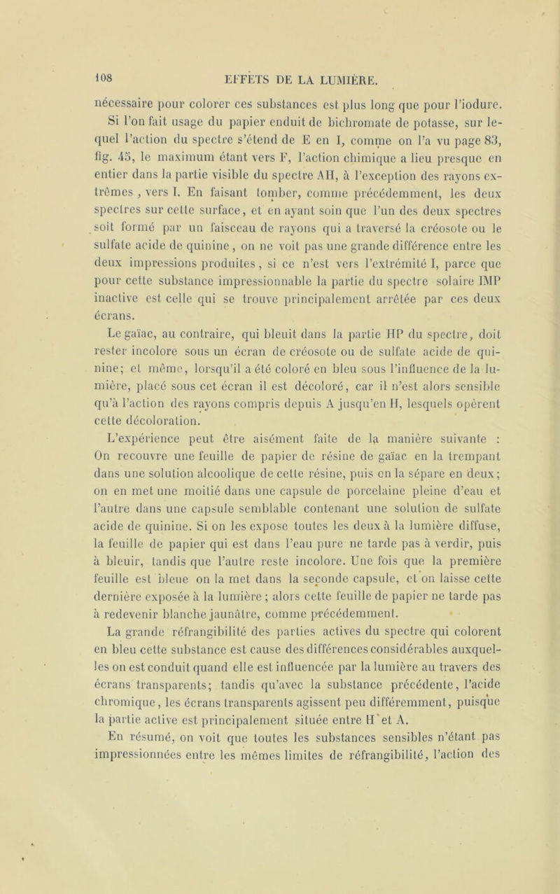 nécessaire pour colorer ces substances est plus long que pour l’iodure. Si l’on fait usage du papier enduit de bichromate de potasse, sur le- quel l’action du spectre s’étend de E en I, comme on l’a vu page 83, tîg. 45, le maximum étant vers F, l’action chimique a lieu presque en entier dans la partie visible du spectre AH, à l’exception des rayons ex- trêmes , vers 1. En faisant tomber, comme précédemment, les deux spectres sur celte surface, et en ayant soin que l’un des deux spectres soit formé par un faisceau de rayons qui a traversé la créosote ou le sulfate acide de quinine , on ne voit pas une grande différence entre les deux impressions produites , si ce n’est vers l’extrémité I, parce que pour cette substance impressionnable la partie du spectre solaire IMP inactive est, celle qui se trouve principalement arrêtée par ces deux écrans. Le gaïac, au contraire, qui bleuit dans la partie HP du spectre, doit rester incolore sous un écran de créosote ou de sulfate acide de qui- nine; et même, lorsqu’il a été coloré en bleu sous l’inlluence de la lu- mière, placé sous cet écran il est décoloré, car il n’est alors sensible qu’à l’action des rayons compris depuis A jusqu’en H, lesquels opèrent cette décoloration. L’expérience peut être aisément faite de la manière suivante : On recouvre une feuille de papier de résine de gaïac en la trempant dans une solution alcoolique de cette résine, puis on la sépare en deux; on en met une moitié dans une capsule de porcelaine pleine d’eau et l’autre dans une capsule semblable contenant une solution de sulfate acide de quinine. Si on les expose toutes les deux à la lumière diffuse, la feuille de papier qui est dans l’eau pure ne tarde pas à verdir, puis à bleuir, tandis que l’autre reste incolore. Une fois que la première feuille est bleue on la met dans la seconde capsule, et on laisse cette dernière exposée à la lumière ; alors cette feuille de papier ne tarde pas à redevenir blanche jaunâtre, comme précédemment. La grande réfrangibilité des parties actives du spectre qui colorent en bleu cette substance est cause des différences considérables auxquel- les on est conduit quand elle est influencée par la lumière au travers des écrans transparents; tandis qu’avec la substance précédente, l’acide chromique, les écrans transparents agissent peu différemment, puisque la partie active est principalement située entre H*et A. En résumé, on voit que toutes les substances sensibles n’étant pas impressionnées entre les mêmes limites de réfrangibilité, l’action des