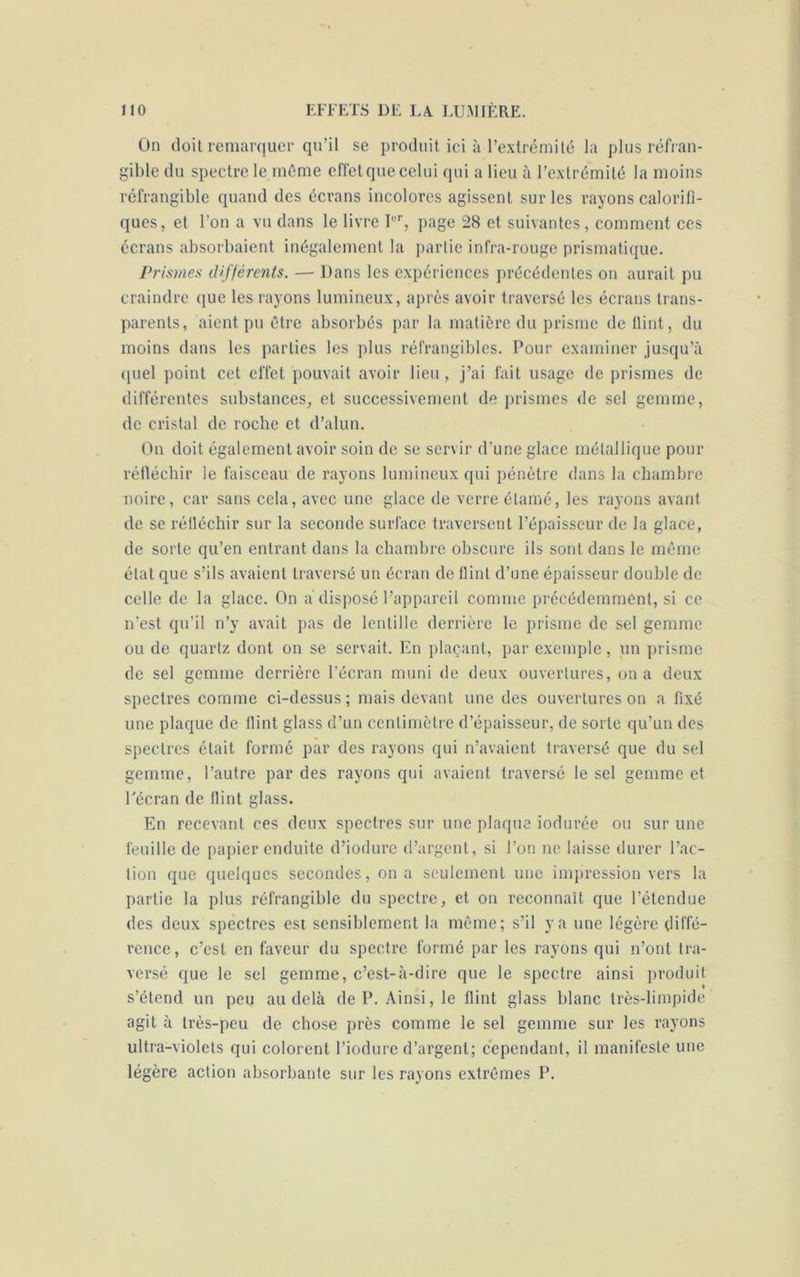 On doit remarquer qu’il se produit ici à l’extrémité la plus réfran- gible du spectre le même effet que celui qui a lieu à l’extrémité la moins réfrangible quand des écrans incolores agissent sur les rayons calorifi- ques, et l’on a vu dans le livre Ier, page 28 et suivantes, comment ces écrans absorbaient inégalement la partie infra-rouge prismatique. Prismes différents. — Dans les expériences précédentes on aurait pu craindre que les rayons lumineux, après avoir traversé les écrans trans- parents, aient pu être absorbés par la matière du prisme de flint, du moins dans les parties les plus réfrangibles. Pour examiner jusqu’à quel point cet effet pouvait avoir lieu, j’ai fait usage de prismes de différentes substances, et successivement de prismes de sel gemme, de cristal de roche et d’alun. On doit également avoir soin de se servir d'une glace métallique pour réfléchir le faisceau de rayons lumineux qui pénètre dans la chambre noire, car sans cela, avec une glace de verre étamé, les rayons avant de se réfléchir sur la seconde surface traversent l’épaisseur de la glace, de sorte qu’en entrant dans la chambre obscure ils sont dans le même état que s’ils avaient traversé un écran de flint d’une épaisseur double de celle de la glace. On a disposé l’appareil comme précédemment, si ce n’est qu’il n’y avait pas de lentille derrière le prisme de sel gemme ou de quartz dont on se servait. En plaçant, par exemple, un prisme de sel gemme derrière l’écran muni de deux ouvertures, on a deux spectres comme ci-dessus ; mais devant une des ouvertures on a fixé une plaque de flint glass d’un centimètre d’épaisseur, de sorte qu’un des spectres était formé par des rayons qui n’avaient traversé que du sel gemme, l’autre par des rayons qui avaient traversé le sel gemme et Pécran de flint glass. En recevant ces deux spectres sur une plaque iodurée ou sur une feuille de papier enduite d’iodure d’argent, si l’on ne laisse durer l’ac- tion que quelques secondes, on a seulement une impression vers la partie la plus réfrangible du spectre, et on reconnaît que l’étendue des deux spectres est sensiblement la même; s’il va une légère diffé- rence, c’est en faveur du spectre formé par les rayons qui n’ont tra- versé que le sel gemme, c’est-à-dire que le spectre ainsi produit s’étend un peu au delà de P. Ainsi, le flint glass blanc très-limpide agit à très-peu de chose près comme le sel gemme sur les rayons ultra-violets qui colorent l’iodure d’argent; cependant, il manifeste une légère action absorbante sur les rayons extrêmes P.