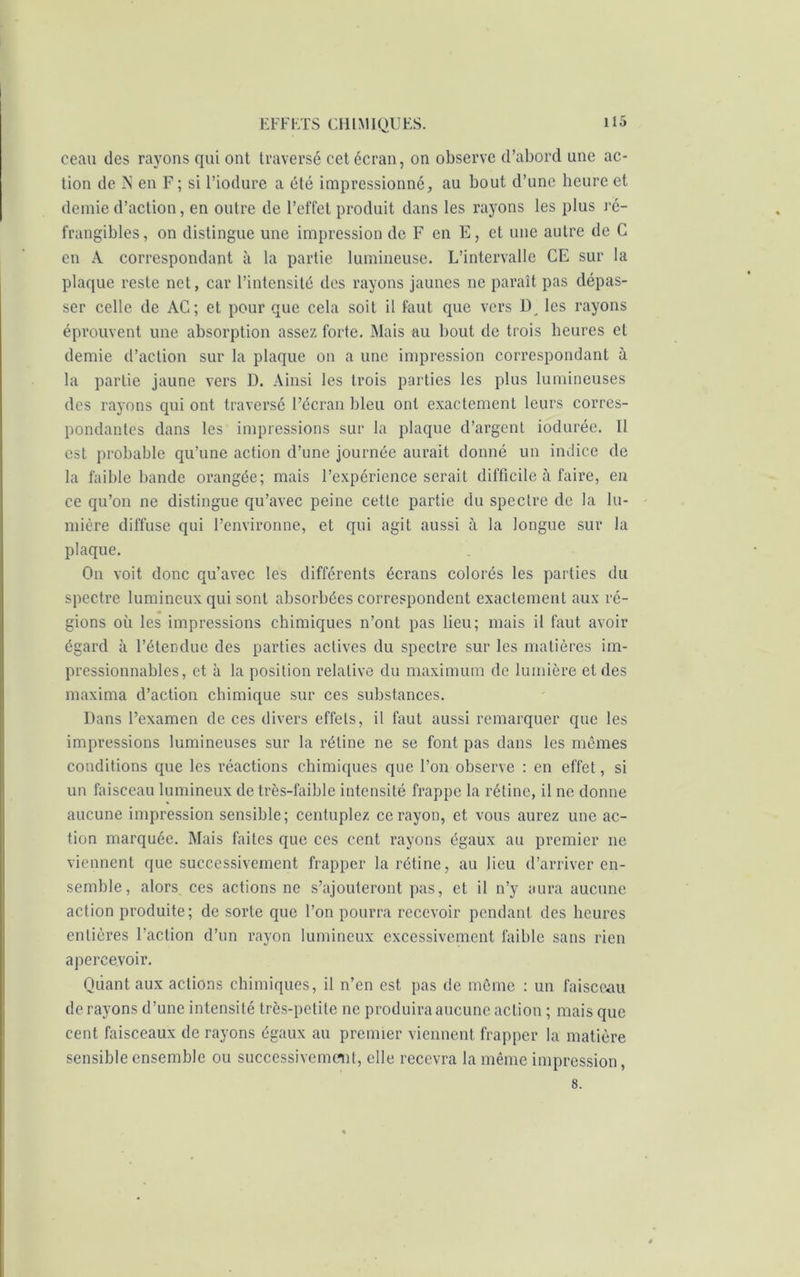 ceau des rayons qui ont traversé cet écran, on observe d’abord une ac- tion de IN en F; si l’iodure a été impressionné, au bout d’une heure et demie d’action, en outre de l’effet produit dans les rayons les plus rë- frangibles, on distingue une impression de F en E, et une autre de C en A correspondant à la partie lumineuse. L’intervalle CE sur la plaque reste net, car l’intensité des rayons jaunes ne paraît pas dépas- ser celle de AC; et pour que cela soit il faut que vers U les rayons éprouvent une absorption assez forte. Mais au bout de trois heures et demie d’action sur la plaque on a une impression correspondant à la partie jaune vers D. Ainsi les trois parties les plus lumineuses des rayons qui ont traversé l’écran bleu ont exactement leurs corres- pondantes dans les impressions sur la plaque d’argent iodurée. Il est probable qu’une action d’une journée aurait donné un indice de la faible bande orangée; mais l’expérience serait difficile à faire, en ce qu’on ne distingue qu’avec peine cette partie du spectre de la lu- mière diffuse qui l’environne, et qui agit aussi à la longue sur la plaque. On voit donc qu’avec les différents écrans colorés les parties du spectre lumineux qui sont absorbées correspondent exactement aux ré- * gions où les impressions chimiques n’ont pas lieu; mais il faut avoir égard à l’étendue des parties actives du spectre sur les matières im- pressionnables, et à la position relative du maximum de lumière et des maxima d’action chimique sur ces substances. Dans l’examen de ces divers effets, il faut aussi remarquer que les impressions lumineuses sur la rétine ne se font pas dans les mêmes conditions que les réactions chimiques que l’on observe : en effet, si un faisceau lumineux de très-faible intensité frappe la rétine, il ne donne aucune impression sensible; centuplez ce rayon, et vous aurez une ac- tion marquée. Mais faites que ces cent rayons égaux au premier ne viennent que successivement frapper la rétine, au lieu d’arriver en- semble, alors ces actions ne s’ajouteront pas, et il n’y aura aucune action produite; de sorte que l’on pourra recevoir pendant des heures entières l’action d’un rayon lumineux excessivement faible sans rien apercevoir. Quant aux actions chimiques, il n’en est pas de même : un faisceau de rayons d’une intensité très-petite ne produira aucune action ; mais que cent faisceaux de rayons égaux au premier viennent frapper la matière sensible ensemble ou successivement, elle recevra la même impression, 8.