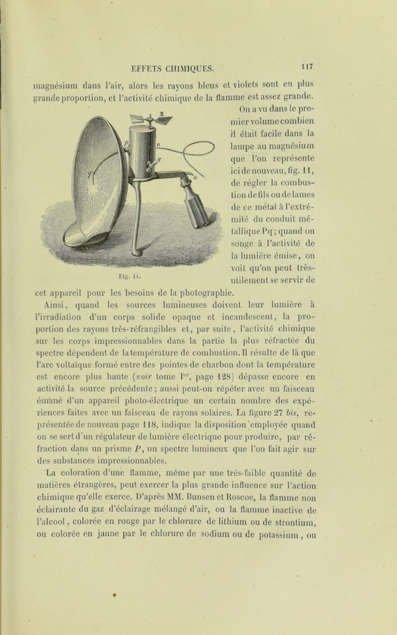 magnésium dans l’air, alors les rayons bleus et violets sont en plus grande proportion, et l’activité chimique de la flamme est assez grande. On a vu dans le pre- mier volume combien rl était facile dans la lampe au magnésium que l’on représente ici de nouveau, fig. 11, de régler la combus- tion de fils ou de lames de ce métal à l’extrc- mité du conduit mé- tallique Pq; quand on songe à l’activité de la lumière émise, on voit qu’on peut très- utilement se servir de cet appareil pour les besoins de la photographie. Ainsi, quand les sources lumineuses doivent leur lumière â l’irradiation d’un corps solide opaque et incandescent, la pro- portion des rayons très-réfrangibles et, par suite, l’activité chimique sur les corps impressionnables dans la partie la plus réfractée du spectre dépendent de latempérature de combustion.il résulte de là que l’arc voltaïque formé entre des pointes de charbon dont la température est encore plus haute (voir tome Ier, page 128) dépasse encore en activité la source précédente ; aussi peut-on répéter avec un faisceau émané d’un appareil photo-électrique un certain nombre des expé- riences faites avec un faisceau de rayons solaires. La figure 27 bis, re- présentée de nouveau page 118, indique la disposition Remployée quand on se sert d’un régulateur de lumière électrique pour produire, par ré- fraction dans un prisme P, un spectre lumineux que l’on fait agir sur des substances impressionnables. La coloration d’une flamme, même par une très-faible quantité de matières étrangères, peut exercer la plus grande influence sur l’action chimique qu’elle exerce. D’après MM. Bunsen et Roscoe, la flamme non éclairante du gaz d’éclairage mélangé d’air, ou la flamme inactive de l’alcool, colorée en rouge par le chlorure de lithium ou de strontium, ou colorée en jaune par le chlorure de sodium ou de potassium, ou