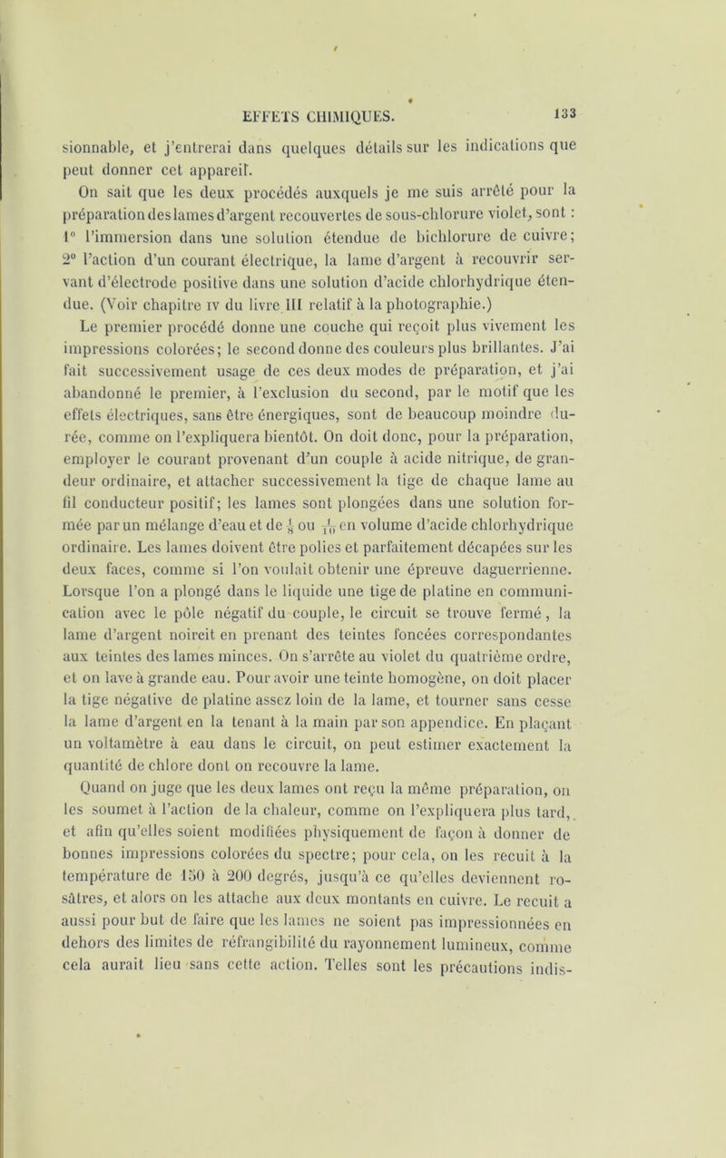 sionnable, et j’entrerai dans quelques détails sur les indications que peut donner cet appareit. On sait que les deux procédés auxquels je me suis arrêté pour la préparation des lames d’argent recouvertes de sous-chlorure violet, sont : 1° l’immersion dans une solution étendue de bichlorure de cuivre; 2° l’action d’un courant électrique, la lame d’argent à recouvrir ser- vant d’électrode positive dans une solution d’acide chlorhydrique éten- due. (Voir chapitre iv du livre lit relatif à la photographie.) Le premier procédé donne une couche qui reçoit plus vivement les impressions colorées; le second donne des couleurs plus brillantes. J’ai fait successivement usage de ces deux modes de préparation, et j’ai abandonné le premier, à l’exclusion du second, par le motif que les effets électriques, san6 être énergiques, sont de beaucoup moindre du- rée, comme on l’expliquera bientôt. On doit donc, pour la préparation, employer le courant provenant d’un couple à acide nitrique, de gran- deur ordinaire, et attacher successivement la tige de chaque lame au fil conducteur positif; les lames sont plongées dans une solution for- mée par un mélange d’eau et de ^ ou ^ en volume d’acide chlorhydrique ordinaire. Les lames doivent être polies et parfaitement décapées sur les deux faces, comme si l’on voulait obtenir une épreuve daguerrienne. Lorsque l’on a plongé dans le liquide une tige de platine en communi- cation avec le pôle négatif du couple, le circuit se trouve fermé, la lame d’argent noircit en prenant des teintes foncées correspondantes aux teintes des lames minces. On s’arrête au violet du quatrième ordre, et on lave à grande eau. Pour avoir une teinte homogène, on doit placer la tige négative de platine assez loin de la lame, et tourner sans cesse la lame d’argent en la tenant à la main par son appendice. En plaçant un voltamètre à eau dans le circuit, on peut estimer exactement la quantité de chlore dont on recouvre la lame. Quand on juge que les deux lames ont reçu la même préparation, on les soumet à l’action de la chaleur, comme on l’expliquera plus tard, et afin qu’elles soient modifiées physiquement de façon à donner de bonnes impressions colorées du spectre; pour cela, on les recuit à la température de 150 à 200 degrés, jusqu’à ce qu’elles deviennent ro- sâtres, et alors on les attache aux deux montants en cuivre. Le recuit a aussi pour but de faire que les lames ne soient pas impressionnées en dehors des limites de réfrangibilité du rayonnement lumineux, comme cela aurait lieu sans cette action. Telles sont les précautions indis-