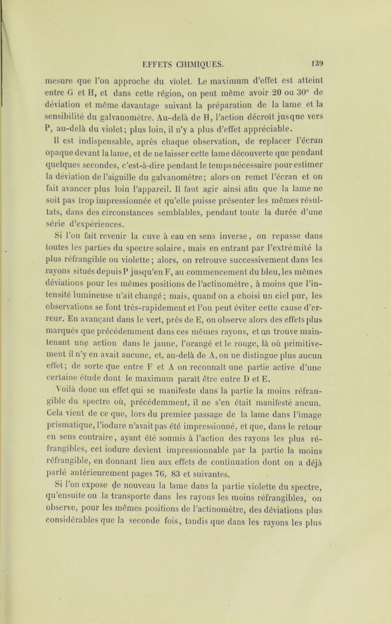 mesure que l’on approche du violet. Le maximum d’effet est atteint entre G et H, et dans cette région, on peut même avoir 20 ou 30° de déviation et même davantage suivant la préparation de la lame et la sensibilité du galvanomètre. Au-delà de H, l’action décroît jusque vers P, au-delà du violet; plus loin, il n’y a plus d’effet appréciable. Il est indispensable, après chaque observation, de replacer l’écran opaque devant la lame, et de ne laisser cette lame découverte que pendant quelques secondes, c’est-à-dire pendant le temps nécessaire pour estimer la déviation de l’aiguille du galvanomètre; alors on remet l’écran et on fait avancer plus loin l’appareil. Il faut agir ainsi afin que la lame ne soit pas trop impressionnée et qu’elle puisse présenter les mêmes résul- tats, dans des circonstances semblables, pendant toute la durée d’une série d’expériences. Si l'on fait revenir la cuve à eau en sens inverse, on repasse dans toutes les parties du spectre solaire, mais en entrant par l’extrémité la plus réfrangible ou violette; alors, on retrouve successivement dans les rayons situés depuis? jusqu’en F, au commencement du bleu, les mêmes déviations pour les mêmes positions de l’actinomètre, à moins que l’in- tensité lumineuse n’ait changé; mais, quand on a choisi un ciel pur, les observations se font très-rapidement et l’on peut éviter cette cause d’er- reur. En avançant dans le vert, près de E, on observe alors des effets plus marqués que précédemment dans ces mêmes rayons, et on trouve main- tenant une action dans le jaune, l’orangé et le rouge, là où primitive- ment il n’y en avait aucune, et, au-delà de A, on ne distingue plus aucun etfet; de sorte que entre F et A on reconnaît une partie active d’une certaine étude dont le maximum paraît être entre D et E. Voilà donc un effet qui se manifeste dans la partie la moins réfran- gible du spectre où, précédemment, il ne s’en était manifesté aucun. Cela vient de ce que, lors du premier passage de la lame dans l’image prismatique, l’iodure n’avait pas été impressionné, et que, dans le retour en sens contraire, ayant été soumis à l’action des rayons les plus ré- trangibles, cet iodure devient impressionnable par la partie la moins réfrangible, en donnant lieu aux effets de continuation dont on a déjà parlé antérieurement pages 70, 83 et suivantes. Si l’on expose <je nouveau la lame dans la partie violette du spectre, qu ensuite on la transporte dans les rayons les moins réfrangibles, on observe, pour les mêmes positions de l’actinomètre, des déviations plus considérables que la seconde fois, tandis que dans les rayons les plus