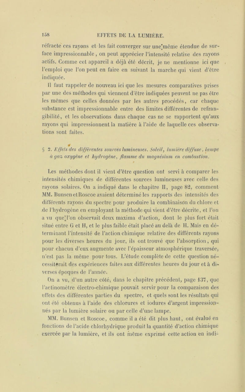réfracte ces rayons et les fait converger sur une'même étendue de sur- face impressionnable, on peut apprécier l’intensité relative des rayons actifs. Comme cet appareil a déjà été décrit, je ne mentionne ici que l’emploi que l’on peut en faire en suivant la marche qui vient d’être indiquée. 11 faut rappeler de nouveau ici que les mesures comparatives prises par une des méthodes qui viennent d’être indiquées peuvent ne pas être les mêmes que celles données par les autres procédés, car chaque substance est impressionnable entre des limites différentes de réfran- gibilité, et les observations dans chaque cas ne se rapportent qu’aux rayons qui impressionnent la matière à l’aide de laquelle ces observa- tions sont faites. § 2. Effets des différentes sources lumineuses. Soleil, lumière diffuse, lampe à gaz oxygène et hydrogène, flamme du magnésium en combustion. Les méthodes dont il vient d’être question ont servi à comparer les intensités chimiques de différentes sources lumineuses avec celle des rayons solaires. On a indiqué dans le chapitre II, page 82, comment MM. Bunsen etRoscoe avaient déterminé les rapports des intensités des différents rayons du spectre pour produire la combinaison du chlore et de l’hydrogène en employant la méthode qui vient d’être décrite, et l’on a vu queU’on observait deux maxima d’action, dont le plus fort était situé entre G et H, et le plus faible était placé au delà de H. Mais en dé- terminant l’intensité de l’action chimique relative des différents rayons pour les diverses heures du jour, ils ont trouvé que l’absorption, qui pour chacun d’eux augmente avec l’épaisseur atmosphérique traversée* n’est pas la même pour tous. L’étude complète de celte question né- cessiterait des expériences faites aux différentes heures du jour et à di- verses époques de l’année. On a vu, d’un autre côté, dans le chapitre précédent, page 137, que l’actinomètre électro-chimique pouvait servir pour la comparaison des effets des différentes parties du spectre, et quels sont les résultats qui ont été obtenus à l’aide des chlorures et iodures d’argent impression- nés par la lumière solaire ou par celle d’une lampe. MM. Bunsen et Boscoe, comme il a été dit plus haut, ont évalué en fonctions de l’acide chlorhydrique produit la quantité d’action chimique exercée par la lumière, et ils ont même exprimé cette action en indi-