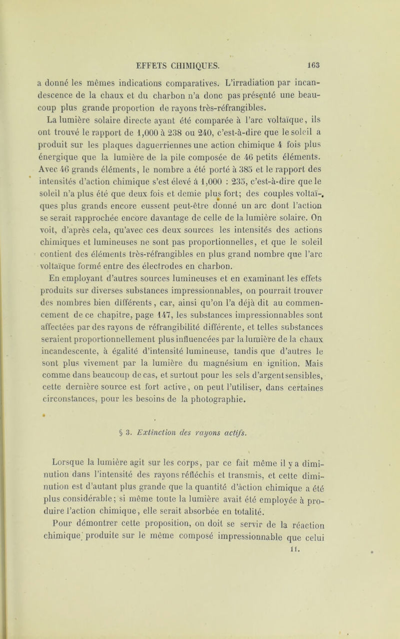 a donné les mêmes indications comparatives. L’irradiation par incan- descence de la chaux et du charbon n’a donc pas présçnté une beau- coup plus grande proportion de rayons très-réfrangibles. La lumière solaire directe ayant été comparée à l’arc voltaïque, ils ont trouvé le rapport de 1,000 à 238 ou 240, c’est-à-dire que le soleil a produit sur les plaques daguerriennes une action chimique 4 fois plus énergique que la lumière de la pile composée de 46 petits éléments. Avec 46 grands éléments, le nombre a été porté à 383 et le rapport des intensités d’action chimique s’est élevé à 1,000 : 233, c’est-à-dire que le soleil n’a plus été que deux fois et demie plus fort; des couples voltaï-, ques plus grands encore eussent peut-être donné un arc dont l’action se serait rapprochée encore davantage de celle de la lumière solaire. On voit, d’après cela, qu’avec ces deux sources les intensités des actions chimiques et lumineuses ne sont pas proportionnelles, et que le soleil contient des éléments très-réfrangibles en plus grand nombre que l’arc voltaïque formé entre des électrodes en charbon. En employant d’autres sources lumineuses et en examinant les effets produits sur diverses substances impressionnables, on pourrait trouver des nombres bien différents, car, ainsi qu’on l’a déjà dit au commen- cement de ce chapitre, page 147, les substances impressionnables sont affectées par des rayons de réfrangibilité différente, et telles substances seraient proportionnellement plus influencées par la lumière delà chaux incandescente, à égalité d’intensité lumineuse, tandis que d’autres le sont plus vivement par la lumière du magnésium en ignition. Mais comme dans beaucoup de cas, et surtout pour les sels d’argentsensibles, cette dernière source est fort active, on peut l’utiliser, dans certaines circonstances, pour les besoins de la photographie. § 3. Extinction des rayons actifs. \ Lorsque la lumière agit sur les corps, par ce fait même il y a dimi- nution dans l’intensité des rayons réfléchis et transmis, et cette dimi- nution est d’autant plus grande que la quantité d’action chimique a été plus considérable; si même toute la lumière avait été employée à pro- duire l’action chimique, elle serait absorbée en totalité. Pour démontrer cette proposition, on doit se servir de la réaction chimique produite sur le même composé impressionnable que celui U.