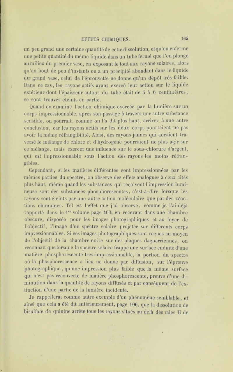 un peu grand une certaine quantité de cette dissolution, etqu’on enferme une petite quantité du même liquide dans un tube fermé que l’on plonge au milieu du premier vase, en exposant le tout aux rayons solaires, alors qu’au bout de peu d’instants on a un précipité abondant dans le liquide du grand vase, celui de l’éprouvette ne donne qu’un dépôt très-faible. Dans ce cas, les rayons actifs ayant exercé leur action sur le liquide extérieur dont l’épaisseur autour du tube était de 5 à 6 centimètres, se sont trouvés éteints en partie. Quand on examine l’action chimique exercée par la lumière sur un corps impressionnable, après son passage à travers une autre substance sensible, on pourrait, comme on l’a dit plus haut, arriver à une autre conclusion, car les rayons actifs sur les deux corps pourraient ne pas avoir la môme réfrangibilité. Ainsi, des rayons jaunes qui auraient tra- versé le mélange de chlore et d’hydrogène pourraient ne plus agir sur ce mélange, mais exercer une influence sur le sous-chlorure d’argent, qui est impressionnable sous l’action des rayons les moins réfran- gibles. Cependant, si les matières différentes sont impressionnées par les mêmes parties du spectre, on observe des effets analogues à ceux cités plus haut, même quand les substances qui reçoivent l’impression lumi- neuse sont des substances phosphorescentes, c’est-à-dire lorsque les rayons sont éteints par une autre action moléculaire que par des réac- tions chimiques. Tel est l’effet que j’ai observé, comme je l’ai déjà rapporté dans le 1er volume page 400, en recevant dans une chambre obscure, disposée pour les images photographiques et au foyer de l’objectif, l’image d’un spectre solaire projetée sur différents corps impressionnables. Si ces images photographiques sont reçues au moyen de l’objectif de la chambre noire sur des plaques daguerriennes, on reconnaît que lorsque le spectre solaire frappe une surface enduite d’une matière phosphorescente très-impressionnable, la portion du spectre où la phosphorescence a lieu ne donne par diffusion, sur l’épreuve photographique, qu’une impression plus faible que la même surface qui n’est pas recouverte de matière phosphorescente, preuve d’une di- minution dans la quantité de rayons diffusés et par conséquent de l’ex- tinction d’une partie de la lumière incidente. Je rappellerai comme autre exemple d’un phénomène semblable, et ainsi que cela a été dit antérieurement, page 106, que la dissolution de bisulfate de quinine arrête tous les rayons situés au delà des raies H de