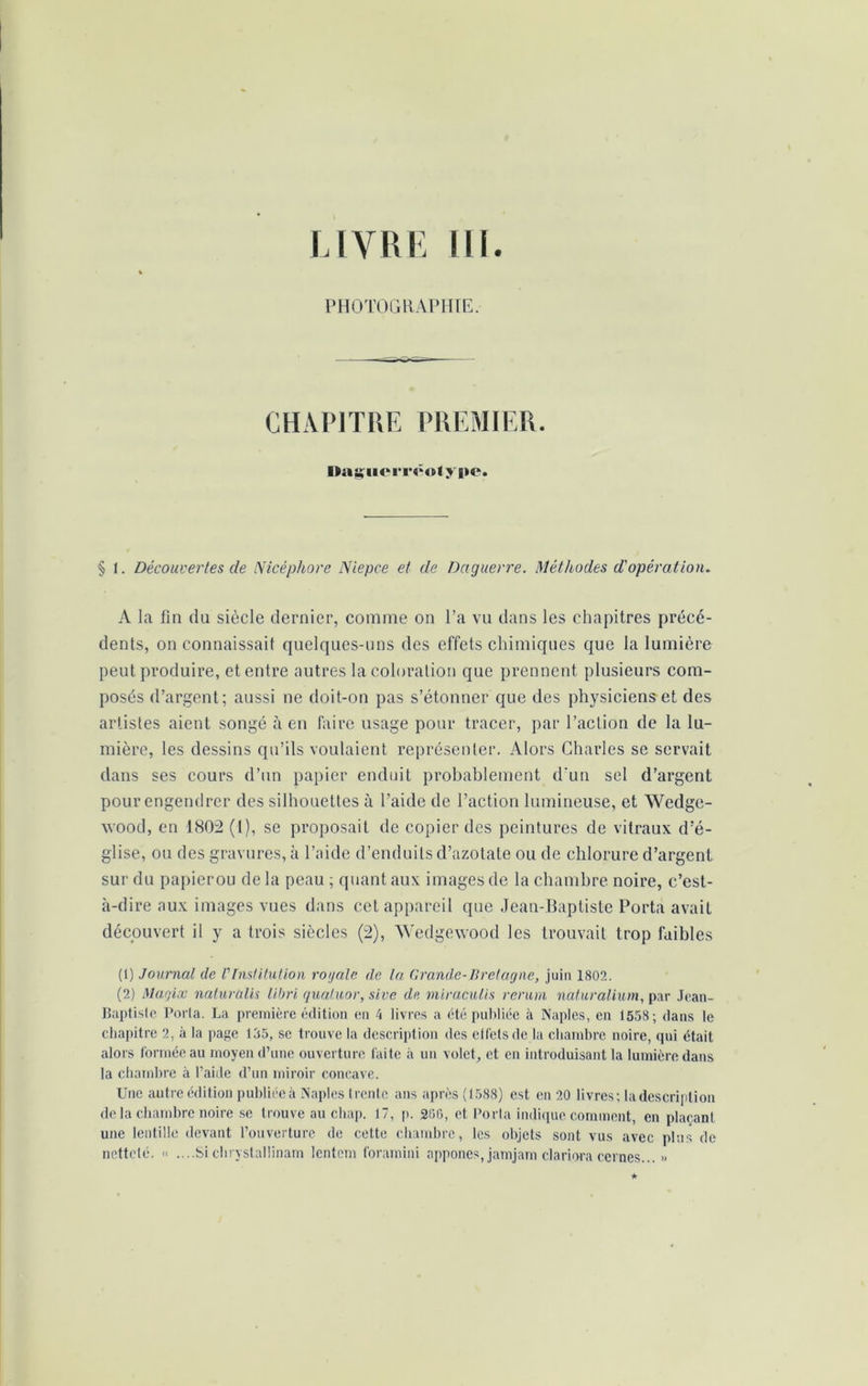 LIVRE 111. PHOTOGRAPHIE. CHAPITRE PREMIER. Daguerréotype. § 1. Découvertes cle Nicéphore Niepce et de Daguerre. Méthodes d'opération. A la fin du siècle dernier, comme on l’a vu dans les chapitres précé- dents, on connaissait quelques-uns des effets chimiques que la lumière peut produire, et entre autres la coloration que prennent plusieurs com- posés d’argent; aussi ne doit-on pas s’étonner que des physiciens et des artistes aient songé à en faire usage pour tracer, par l’action de la lu- mière, les dessins qu’ils voulaient représenter. Alors Charles se servait dans ses cours d’un papier enduit probablement d'un sel d’argent pour engendrer des silhouettes à l’aide de l’action lumineuse, et Wedge- wood, en 1802 (1), se proposait de copier des peintures de vitraux d’é- glise, ou des gravures, à l’aide d’enduits d’azotate ou de chlorure d’argent sur du papierou de la peau ; quant aux images de la chambre noire, c’est- à-dire aux images vues dans cet appareil que Jean-Baptiste Porta avait découvert il y a trois siècles (2), Wedgewood les trouvait trop faibles (1) Journal de VInstitution roi/ale de la Grande-Bretagne, juin 1802. (2) Magix naturùlis libri quatuor, sive de miraculis rerum naturalium, par Jean- Baptiste Porta. La première édition en 4 livres a été publiée à Naples, en 1558; dans le chapitre 2, à la page 135, se trouve la description des etfetsde la chambre noire, qui était alors formée au moyen d’une ouverture faite à un volet, et en introduisant la lumière dans la chambre à l’aide d’un miroir concave. Une autre édition publiéeà Naples trente ans après (1588) est en 20 livres; la description de la chambre noire se trouve au chap. 17, p. 206, et Porta indique comment, en plaçant une lentille devant l’ouverture de cette chambre, les objets sont vus avec plus de netteté. « ....Si chrystallinam lentem foramini appones, jamjam clariora cernes... »