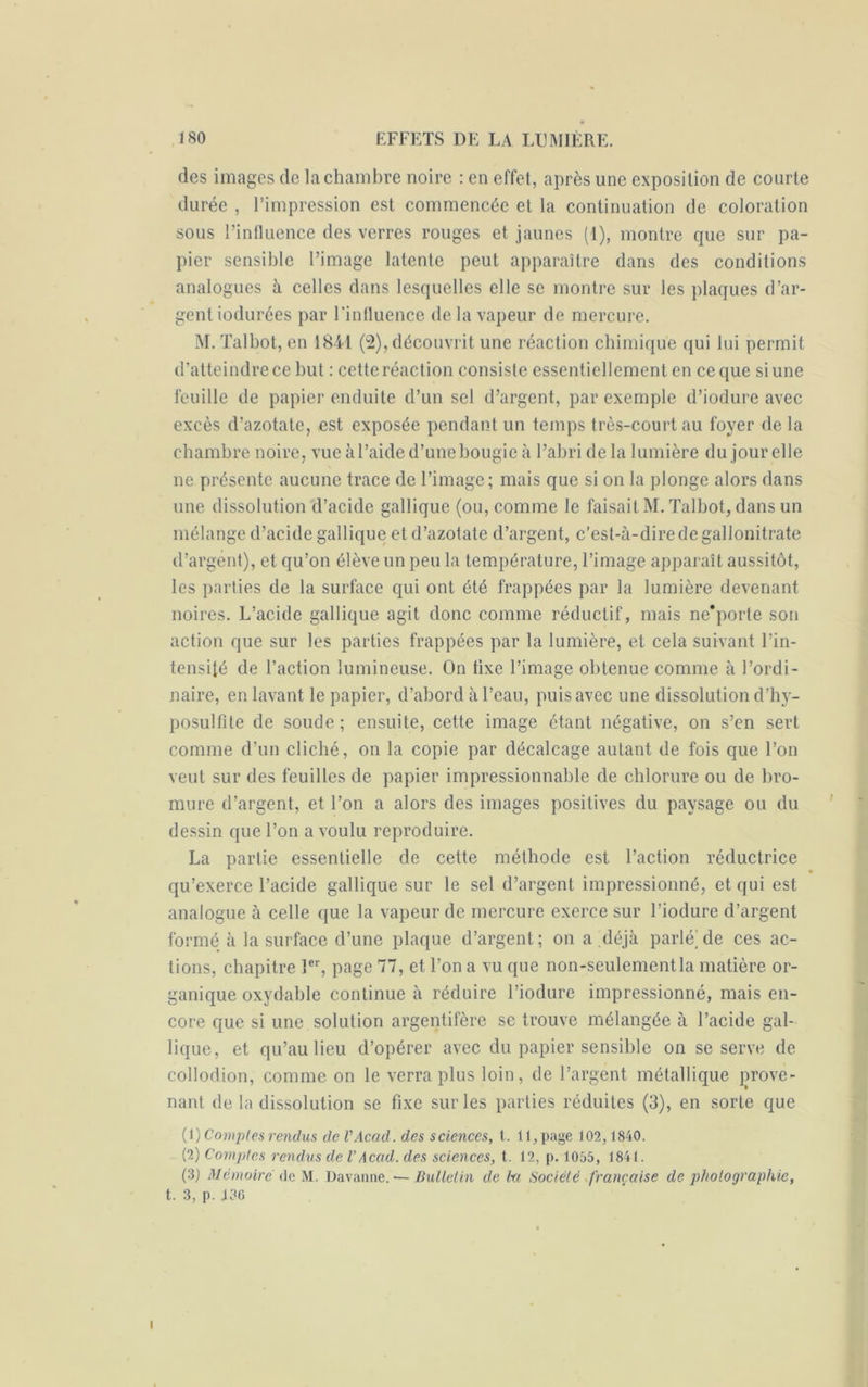 (les images de la chambre noire : en effet, après une exposition de courte durée , l’impression est commencée et la continuation de coloration sous l’influence des verres rouges et jaunes (1), montre que sur pa- pier sensible l’image latente peut apparaître dans des conditions analogues à celles dans lesquelles elle se montre sur les plaques d’ar- gent iodurces par l'influence de la vapeur de mercure. M. Talbot, en 1841 (2), découvrit une réaction chimique qui lui permit d’atteindre ce hut : cette réaction consiste essentiellement en ce que si une feuille de papier enduite d’un sel d’argent, par exemple d’iodure avec excès d’azotate, est exposée pendant un temps très-court au foyer de la chambre noire, vue à l’aide d’une bougie à l’abri de la lumière du jour elle ne présente aucune trace de l’image; mais que si on la plonge alors dans une dissolution d’acide gallique (ou, comme le faisait M. Talbot, dans un mélange d’acide gallique et d’azotate d’argent, c’est-à-dire de gallonitrate d’argent), et qu’on élève un peu la température, l’image apparaît aussitôt, les parties de la surface qui ont été frappées par la lumière devenant noires. L’acide gallique agit donc comme réductif, mais ne’porte son action que sur les parties frappées par la lumière, et cela suivant l’in- tensité de l’action lumineuse. On tixe l’image obtenue comme à l’ordi- naire, en lavant le papier, d’abord à l’eau, puis avec une dissolution d’hy- posulfite de soude ; ensuite, cette image étant négative, on s’en sert comme d’un cliché, on la copie par décalcage autant de fois que l’on veut sur des feuilles de papier impressionnable de chlorure ou de bro- mure d’argent, et l’on a alors des images positives du paysage ou du dessin que l’on a voulu reproduire. La partie essentielle de cette méthode est l’action réductrice qu’exerce l’acide gallique sur le sel d’argent impressionné, et qui est analogue à celle que la vapeur de mercure exerce sur l’iodure d’argent formé à la surface d’une plaque d’argent; on a déjà parlé;de ces ac- tions, chapitre 1er, page 77, et l’on a vu que non-seulement la matière or- ganique oxydable continue à réduire l’iodure impressionné, mais en- core que si une solution argentifère se trouve mélangée à l’acide gal- lique, et qu’au lieu d’opérer avec du papier sensible on se serve de collodion, comme on le verra plus loin, de l’argent métallique prove- nant de la dissolution se fixe sur les parties réduites (3), en sorte que (1) Comptes rendus de VAcad, des sciences, t. 11, page 102,1840. (2) Comptes rendus de VAcad, des sciences, t. 12, p. 1055, 1841. (3) Mémoire (le M. Davanne. •—Bulletin de ht Société française de photographie, t. 3, p. 130 i