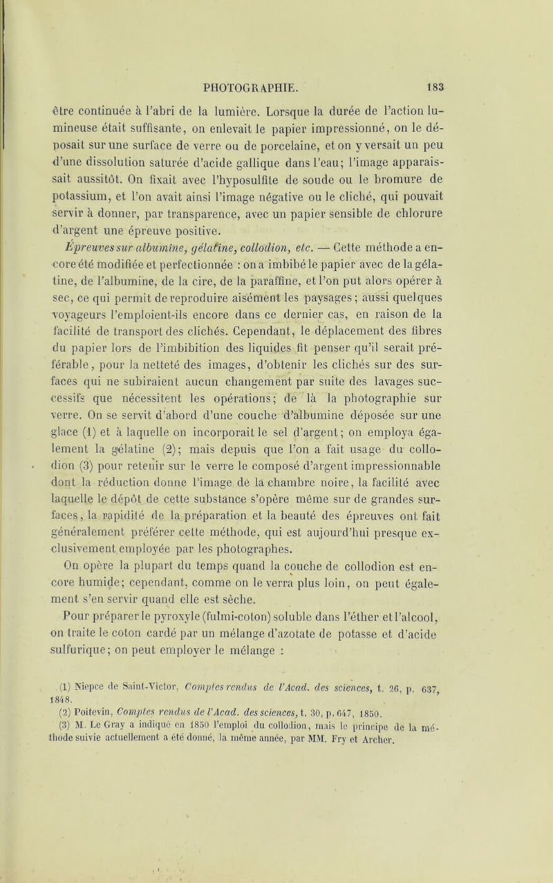 être continuée à l’abri de la lumière. Lorsque la durée de l’action lu- mineuse était suffisante, on enlevait le papier impressionné, on le dé- posait sur une surface de verre ou de porcelaine, et on y versait un peu d’une dissolution saturée d’acide gallique dans l’eau; l’image apparais- sait aussitôt. On fixait avec l’hyposulfile de soude ou le bromure de potassium, et l’on avait ainsi l’image négative ou le clicbé, qui pouvait servir à donner, par transparence, avec un papier sensible de chlorure d’argent une épreuve positive. Epreuves sur albumine, gélatine, collodion, etc. —Cette méthode a en- core été modifiée et perfectionnée : on a imbibé le papier avec de la géla- tine, de l’albumine, de la cire, de la paraffine, et l’on put alors opérer à sec, ce qui permit de reproduire aisément les paysages; aussi quelques voyageurs l’emploient-ils encore dans ce dernier cas, en raison de la facilité de transportées clichés. Cependant, le déplacement des fibres du papier lors de l’imbibition des liquides fit penser qu’il serait pré- férable, pour la netteté des images, d’obtenir les clichés sur des sur- faces qui ne subiraient aucun changement par suite des lavages suc- cessifs que nécessitent les opérations; de là la photographie sur verre. On se servit d’abord d’une couche d’albumine déposée sur une glace (1) et à laquelle on incorporait le sel d’argent; on employa éga- lement la gélatine (2); mais depuis que l’on a fait usage du collo- dion (3) pour retenir sur le verre le composé d’argent impressionnable dont la réduction donne l'image de la chambre noire, la facilité avec laquelle le dépôt de cette substance s’opère même sur de grandes sur- faces, la rapidité de la préparation et la beauté des épreuves ont fait généralement préférer cette méthode, qui est aujourd’hui presque ex- clusivement employée par les photographes. On opère la plupart du temps quand la couche de collodion est en- core humide; cependant, comme on le verra plus loin, on peut égale- ment s’en servir quand elle est sèche. Pour préparer le pyroxyle (fulmi-coton) soluble dans l’éther et l’alcool, on traite le coton cardé par un mélange d’azotate de potasse et d’acide sulfurique; on peut employer le mélange : (1) Niepce de Saint-Victor, Comptes rendus de l'Acad, des sciences, t. 2G, p. 637, 1848. (2) Poitevin, Comptes rendus de VAcad, des sciences, t. 30, p.047, 1850. (3) M. Le Gray a indiqué en 1850 l’emploi du collodion, mais le principe de la mé- thode suivie actuellement a été donné, la même année, par MM. Fry et Archer.