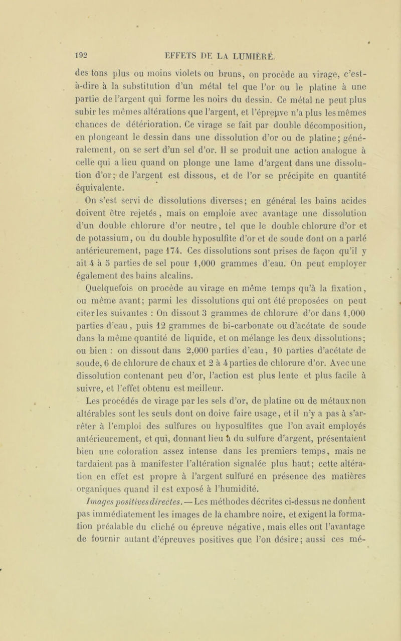 des tons plus ou moins violets ou bruns, on procède au virage, c’est- à-dire à la substitution d’un métal tel que l’or ou le platine à une partie de l’argent qui forme les noirs du dessin. Ce métal ne peut plus subir les mêmes altérations que l’argent, et l’éprepve n’a plus les mêmes chances de détérioration. Ce virage se fait par double décomposition, en plongeant le dessin dans une dissolution d’or ou de platine; géné- ralement, on se sert d’un sel d’or. Il se produit une action analogue à celle qui a lieu quand on plonge une lame d’argent dans une dissolu- tion d’or;'de l’argent est dissous, et de l’or se précipite en quantité équivalente. On s’est servi de dissolutions diverses ; en général les bains acides doivent être rejetés, mais on emploie avec avantage une dissolution d’un double chlorure d’or neutre, tel que le double chlorure d’or et de potassium, ou du double hyposulfite d’or et de soude dont on a parlé antérieurement, page 174. Ces dissolutions sont prises de façon qu’il y ait 4 à 5 parties de sel pour 1,000 grammes d’eau. On peut employer également des bains alcalins. Quelquefois on procède au virage en même temps qu’à la fixation, ou même avant; parmi les dissolutions qui ont été proposées on peut citer les suivantes : On dissout 3 grammes de chlorure d’or dans 1,000 parties d’eau, puis 12 grammes de bi-carbonate ou d’acétate de soude dans la même quantité de liquide, et on mélange les deux dissolutions; ou bien : on dissout dans 2,000 parties d’eau, 10 parties d’acétate de soude, 6 de chlorure de chaux et 2 à 4 parties de chlorure d’or. Avec une dissolution contenant peu d’or, l’action est plus lente et plus facile à suivre, et l’effet obtenu est meilleur. Les procédés de virage par les sels d’or, de platine ou de métaux non altérables sont les seuls dont on doive faire usage, et il n’y a pas à s’ar- rêter à l’emploi des sulfures ou hyposulfites que l’on avait employés antérieurement, et qui, donnant lieu h du sulfure d’argent, présentaient bien une coloration assez intense dans les premiers temps, mais ne tardaient pas à manifester l’altération signalée plus haut; cette altéra- tion en effet est propre à l’argent sulfuré en présence des matières organiques quand il est exposé à l’humidité. Images positives directes. — Les méthodes décrites ci-dessus ne donnent pas immédiatement les images de la chambre noire, et exigent la forma- tion préalable du cliché ou épreuve négative, mais elles ont l’avantage de fournir autant d’épreuves positives que l’on désire; aussi ces mé-