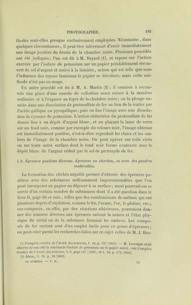 thodes sont-elles presque exclusivement employées. Néanmoins , dans quelques circonstances, il peut être intéressant d’avoir immédiatement une image positive du dessin de la chambre noire. Plusieurs procédés ont été indiqués; l’un est dû à M. Bayard (1), et repose sur l’action exercée par l’iodure de potassium sur un papier préalablement recou- vert de sel d’argent et noirci à la lumière, action qui est telle que sous l’influence des rayons lumineux le papier se décolore; mais cette mé- thode n’est pas en usage. Un autre procédé est du à M. A. Martin (2) ; il consiste à recou- vrir une glace d’une couche de collodion assez mince à la manière ordinaire et à l’exposer au foyer de la chambre noire; on la plonge en- suite dans une dissolution de protosulfate de fer au lieu de la traiter par l’acide gallique ou pyrogallique; puis on fixe l’image avec une dissolu- tion de cyanure de potassium. L’action réductrice du protosulfate de fer donne lieu à un dépôt d’argent blanc, et en plaçant la lame de verre sur un fond noir, comme par exemple du velours noir, l’image obtenue est immédiatement positive, c’est-à-dire reproduit les clairs et les om- bres de l’image de la chambre noire. On peut opérer sur toile cirée ou sur toute autre surface dont le fond noir forme contraste avec le dépôt blanc de l’argent réduit par le sel de protoxyde de fer. § 3. Épreuves positives diverses. Épreuves au charbon, ou avec des poudres inaltérables. l La formation des clichés négatifs permet d’obtenir des épreuves po- sitives avec des substances suffisamment impressionnables que l’on peut incorporer au papier ou déposer à sa surface ; aussi pourrait-on se servir d’un certain nombre de substances dont il a été question dans le livre II, page 6(3 et suiv., telles que des combinaisons de métaux qui ont plusieurs degrés d’oxydation, comme le fer, l’urane, l’or, le platine, etc.; ees composés, en effet, par des réactions ultérieures, pourraient don- ner des nuances diverses aux épreuves suivant la nature et l’état phy- sique du métal ou de la substance formant les ombres. Les compo- sés de fer surtout sont d’un emploi facile pour ce genre d’épreuves ; on peut citer parmi les recherches faites sur ce sujet celles de M. J. Her- (1) Comptes rendus de VAead. des sciences, t. 10, p. 337 (1840). — M. Lassaigne avait observé de son côté la réaction (le l’iodurc de potassium sur le papier noirci : voir Comptes rendus de VAcad, des sciences, l. 8, page 547 (1839), cl l. lo, p. 474 (1840). (2) Idem., I. 35, p. 29 (1852). LA. LUMIÈRE. — T. II.; 13
