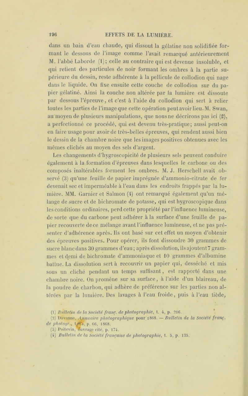 dans un bain d’eau chaude, qui dissout la gélatine non solidifiée for- mant le dessous de l’image comme l’avait remarqué antérieurement M. l’abbé Laborde (I); celle au contraire qui est devenue insoluble, et qui retient des particules de noir formant les ombres à la partie su- périeure du dessin, reste adhérente à la pellicule de collodion qui nage dans le liquide. On fixe ensuite cette couche de collodion sur du pa- pier gélatiné. Ainsi la couche non altérée par la lumière est dissoute par dessous l’épreuve, et c’est à l’aide du collodion qui sert à relier toutes les parties de l’image que cette opération peut avoir lieu. M. Swan, au moyen de plusieurs manipulations, que nous ne décrirons pas ici (2), a perfectionné ce procédé, qui est devenu très-pratique; aussi peut-on en faire usage pour avoir de très-belles épreuves, qui rendent aussi bien le dessin de la chambre noire que les images positives obtenues avec les mêmes clichés au moyen des sels d’argent. Les changements d’hygroscopicité de plusieurs sels peuvent conduire également à la formation d’épreuves dans lesquelles le carbone ou des composés inaltérables forment les ombres. M. J. llerschell avait ob- servé (3) qu’une feuille de papier imprégnée d’ammonio-citrate de fer devenait sec et imperméable à l’eau dans les endroits frappés par la lu- mière. MM. Garnier et Salmon (4) ont remarqué également qu’un mé- lange de sucre et de bichromate de potasse, qui est hygroscopique dans les conditions ordinaires, perd cette propriété par l'influence lumineuse, de sorte que du carbone peut adhérer à la surface d’une feuille de pa- pier recouverte de ce mélange avant l’influence lumineuse, et ne pas pré- senter d’adhérence après. Ils ont basé sur cet effet un moyen d’obtenir des épreuves positives. Pour opérer, ils font dissoudre 30 grammes de sucre blanc dans 30 grammes d’eau ; après dissolution, ils ajoutent 7 gram- mes et demi de bichromate d’ammoniaque et 10 grammes d’albumine battue. La dissolution sert à recouvrir un papier qui, desséché et mis sous un cliché pendant un temps suffisant, est rapporté dans une chambre noire. On promène sur sa surface, à l’aide d’un blaireau, de la poudre de charbon, qui adhère de préférence sur les parties non al- térées par la lumière. Des lavages à l’eau froide, puis à l’eau tiède, (1) Bulletin de la Société franc, de photographie, t. 4, p. 21G. (2) Davanne, \nnuaire photographique pour 1868. — Bulletin de la Société franç. de photogr., \.Æl, p. 66, 1868. (3) Poitevin, nuvrage cité, p. 174.