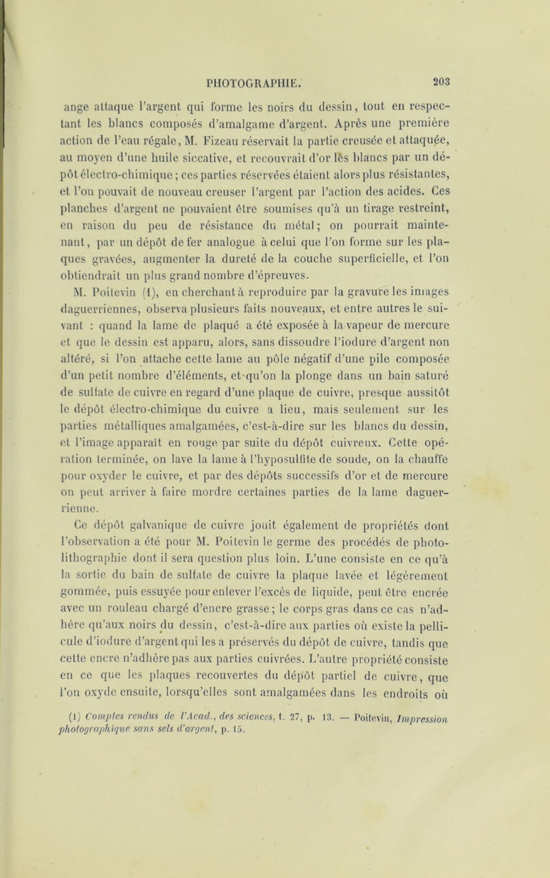 ange attaque l’argent qui forme les noirs du dessin, tout en respec- tant les blancs composés d’amalgame d’argent. Après une première action de l’eau régale, M. Fizeau réservait la partie creusée et attaquée, au moyen d’une huile siccative, et recouvrait d’or lés blancs par un dé- pôt électro-chimique ; ces parties réservées étaient alors plus résistantes, et l’on pouvait de nouveau creuser l’argent par l’action des acides. Ces planches d’argent ne pouvaient être soumises qu’à un tirage restreint, en raison du peu de résistance du métal; on pourrait mainte- nant, par un dépôt de fer analogue à celui que l’on forme sur les pla- ques gravées, augmenter la dureté de la couche superficielle, et l’on obtiendrait un plus grand nombre d’épreuves. M. Poitevin (1), en cherchant à reproduire par la gravure les images daguerriennes, observa plusieurs faits nouveaux, et entre autres le sui- vant : quand la lame de plaqué a été exposée à la vapeur de mercure et que le dessin est apparu, alors, sans dissoudre l’iodure d’argent non altéré, si l’on attache cette lame au pôle négatif d’une pile composée d’un petit nombre d’éléments, eLqu’on la plonge dans un bain saturé de sulfate de cuivre en regard d’une plaque de cuivre, presque aussitôt le dépôt électro-chimique du cuivre a lieu, mais seulement sur les parties métalliques amalgamées, c’est-à-dire sur les blancs du dessin, et l’image apparaît en rouge par suite du dépôt cuivreux. Celte opé- ration terminée, on lave la lame à l’hyposulfite de soude, on la chauffe pour oxyder le cuivre, et par des dépôts successifs d’or et de mercure on peut arriver à faire mordre certaines parties de la lame daguer- ricnne. Ce dépôt galvanique de cuivre jouit également de propriétés dont l’observation a été pour M. Poitevin le germe des procédés de photo- lithographie dont il sera question plus loin. L’une consiste en ce qu’à la sortie du bain de sulfate de cuivre la plaque lavée et légèrement gommée, puis essuyée pour enlever l’excès de liquide, peut être encrée avec un rouleau chargé d’encre grasse; le corps gras dans ce cas n’ad- hère qu’aux noirs du dessin, c’est-à-dire aux parties où existe la pelli- cule d’iodure d’argent qui les a préservés du dépôt de cuivre, tandis que celte encre n’adhère pas aux parties cuivrées. L’autre propriété consiste en ce que les plaques recouvertes du dépôt partiel de cuivre, que l’on oxyde ensuite, lorsqu’elles sont amalgamées dans les endroits où (1) Comptes rendus de l’Acad., des sciences, t. 27, p. 13. — Poitevin, Impression photographique sans sels d'argent, p. 15.