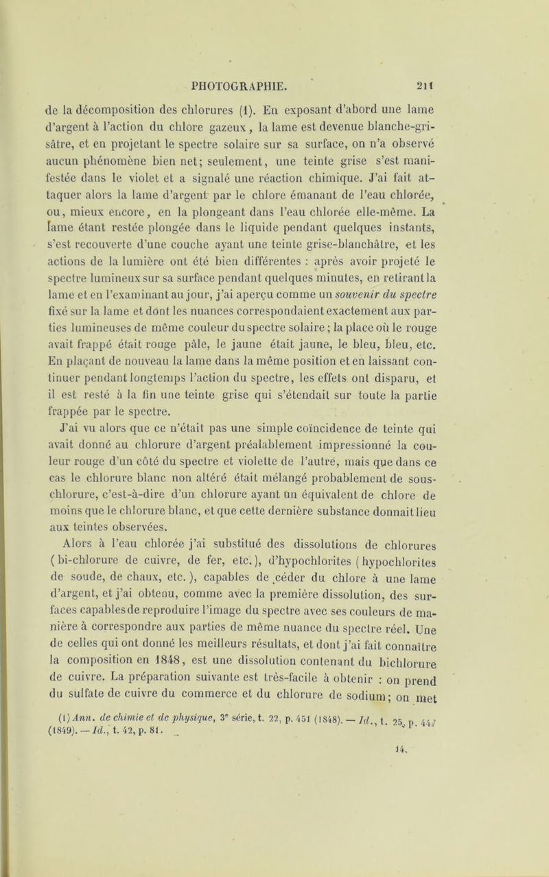 de la décomposition des chlorures (1). En exposant d’abord une lame d’argent à l’action du chlore gazeux, la lame est devenue blanche-gri- sâtre, et en projetant le spectre solaire sur sa surface, on n’a observé aucun phénomène bien net; seulement, une teinte grise s’est mani- festée dans le violet et a signalé une réaction chimique. J’ai fait at- taquer alors la lame d’argent par le chlore émanant de l’eau chlorée, ou, mieux encore, en la plongeant dans l’eau chlorée elle-même. La lame étant restée plongée dans le liquide pendant quelques instants, s’est recouverte d’une couche ayant une teinte grise-blanchàtre, et les actions de la lumière ont été bien différentes : après avoir projeté le spectre lumineux sur sa surface pendant quelques minutes, en retirant la lame et en l’examinant au jour, j’ai aperçu comme un souvenir du spectre fixé sur la lame et dont les nuances correspondaient exactement aux par- ties lumineuses de même couleur du spectre solaire ; la place où le rouge avait frappé était rouge pâle, le jaune était jaune, le bleu, bleu, etc. En plaçant de nouveau la lame dans la même position et en laissant con- tinuer pendant longtemps l’action du spectre, les effets ont disparu, et il est resté à la fin une teinte grise qui s’étendait sur toute la partie frappée par le spectre. J’ai vu alors que ce n’était pas une simple coïncidence de teinte qui avait donné au chlorure d’argent préalablement impressionné la cou- leur rouge d’un côté du spectre et violette de l’autre, mais que dans ce cas le chlorure blanc nou altéré était mélangé probablement de sous- chlorure, c’est-à-dire d’un chlorure ayant un équivalent de chlore de moins que le chlorure blanc, et que cette dernière substance donnait lieu aux teintes observées. Alors à l’eau chlorée j’ai substitué des dissolutions de chlorures ( bi-chlorure de cuivre, de fer, etc.), d’hypochlorites ( hypocldoriles de soude, de chaux, etc. ), capables de .céder du chlore à une lame d’argent, et j’ai obtenu, comme avec la première dissolution, des sur- faces capablesde reproduire l’image du spectre avec ses couleurs de ma- nière à correspondre aux parties de môme nuance du spectre réel. Une de celles qui ont donné les meilleurs résultats, et dont j’ai fait connaître la composition en 4848, est une dissolution contenant du bicldorure de cuivre. La préparation suivante est très-facile à obtenir : on prend du sulfate de cuivre du commerce et du chlorure de sodium; on met (l)Ann. de chimie et de physique, 3e série, t. 22, p. 451 (1848). — Id. t. 05 rr ■ (1849).— Id.', t. 42, p. 81. _ *’ ‘ J 1 ‘ 4' 14.