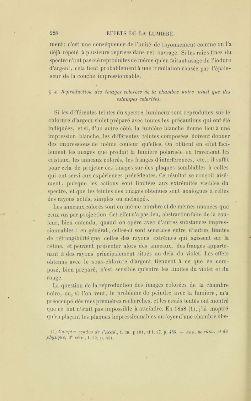 ment; c’est une conséquence de l’unité de rayonnement comme on l’a déjà répété à plusieurs reprises dans cet ouvrage. Si les raies fines du spectre n’ont pas été reproduites de même qu'en faisant usage de l’iodure d’argent, cela tient probablement à une irradiation causée par l’épais- seur de la couche impressionnable. § 4. Reproduction des images colorées de la chambre noire ainsi que des estampes coloriées. Si les différentes teintes du spectre lumineux sont reproduites sur le chlorure d’argent violet préparé avec toutes les précautions qui ont été indiquées, et si, d’un autre côté, la lumière blanche donne lieu à une impression blanche, les différentes teintes composées doivent donner des impression» de même couleur qu’elles. On obtient en effet faci- lement les images que produit la lumière polarisée en traversant les cristaux, les anneaux colorés, les franges d’interférences, etc.; il suffit pour cela de projeter ces images sur des plaques semblables à celles qui ont servi aux expériences précédentes. Ce résultat se conçoit aisé- ment , puisque les actions sont limitées aux extrémités visibles du spectre, et que les teintes des images obtenues sont analogues à celles des rayons actifs, simples ou mélangés. Les anneaux colorés sont en même nombre et de mêmes nuances que ceux vus par projection. Cet effet n’a pas lieu, abstraction faite de la cou- leur, bien entendu, quand on opère avec d’autres substances impres- sionnables : en général, celles-ci sont sensibles entre d’autres limites de réfrangibilité que celles des rayons extrêmes qui agissent sur la rétine, et peuvent présenter alors des anneaux, des franges apparte- nant à des rayons principalement situés au delà du violet. Les effets obtenus avec le sous-chlorure d’argent tiennent à ce que ce com- posé, bien préparé, n’est sensible qu’entre les limites du violet et du rouge. La question de la reproduction des images colorées de la chambre noire, ou, si l’on veut, le problème de peindre avec la lumière, m’a préoccupé dès mes premières recherches, et les essais tentés ont montré que ce but n’était pas impossible à atteindre. En 1848 (1), j’ai montré qu’en plaçant les plaques impressionnables aufoyerd’une chambre obs- (1) Comptes rendus de P Acad., t. 26, p 181, et t. 27, p. 485. — Ann. de chim. et de physique, 3e série, t. 22, p. 451.