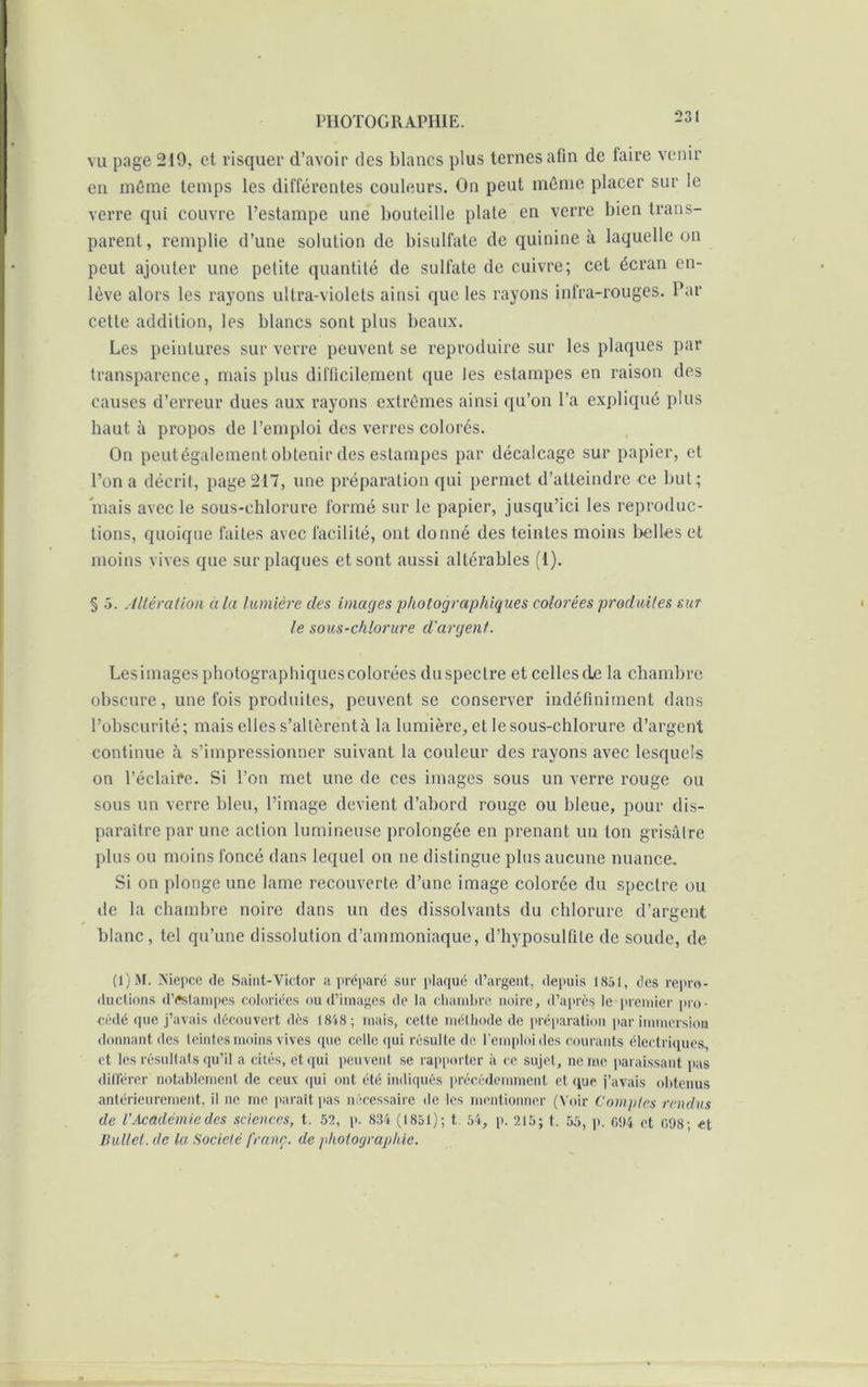 vu page 219, et risquer d’avoir des blancs plus ternes afin de faire venir en même temps les différentes couleurs. On peut même placer sur le verre qui couvre l’estampe une bouteille plate en verre bien trans- parent, remplie d’une solution de bisulfate de quinine a laquelle on peut ajouter une petite quantité de sulfate de cuivre; cet écran en- lève alors les rayons ultra-violets ainsi que les rayons infra-rouges. Par cette addition, les blancs sont plus beaux. Les peintures sur verre peuvent se reproduire sur les plaques par transparence, mais plus difficilement que les estampes en raison des causes d’erreur dues aux rayons extrêmes ainsi qu’on l’a expliqué plus haut à propos de l’emploi des verres colorés. On peut également obtenir des estampes par décalcage sur papier, et l’on a décrit, page 217, une préparation qui permet d’atteindre ce but; mais avec le sous-chlorure formé sur le papier, jusqu’ici les reproduc- tions, quoique faites avec facilité, ont donné des teintes moins belles et moins vives que sur plaques et sont aussi altérables (I). § 5. Altération à la lumière des images photographiques colorées produites sur le sous-chlorure d'argent. Lesimages photographiquescolorées duspectre et celles de la chambre obscure, une fois produites, peuvent se conserver indéfiniment dans l’obscurité; mais elles s’altèrent à la lumière, et le sous-chlorure d’argent continue à s’impressionner suivant la couleur des rayons avec lesquels on l’éclaire. Si l’on met une de ces images sous un verre rouge ou sous un verre bleu, l’image devient d’abord rouge ou bleue, pour dis- paraître par une action lumineuse prolongée en prenant un ton grisâtre plus ou moins foncé dans lequel on ne distingue plus aucune nuance. Si on plonge une lame recouverte d’une image colorée du spectre ou de la chambre noire dans un des dissolvants du chlorure d’argent blanc, tel qu’une dissolution d’ammoniaque, d’hyposulfile de soude, de (1)M. Mepce de Saint-Victor a préparé sur plaqué d’argent, depuis 1851, des repro- ductions d’Cstarnpes coloriées ou d’images de la chambre noire, d’après le premier pro- cédé que j’avais découvert des 1848 ; mais, cette méthode de préparation par immersion donnant des teintes moins vives que celle qui résulte de l’emploi des courants électriques, et les résultats qu’il a cités, et qui peuvent se rapporter à ce sujet, ne me paraissant pas différer notablement de ceux qui ont été indiqués précédemment et que j’avais obtenus antérieurement, il ne me paraît pas nécessaire de les mentionner (Voir Comptes rendus de VAcadémie des sciences, t. 52, p. 834 (1851); t. 54, p. 215; t. 55, p. 094 et 098; et Bullet. de la Société franc, de photographie.