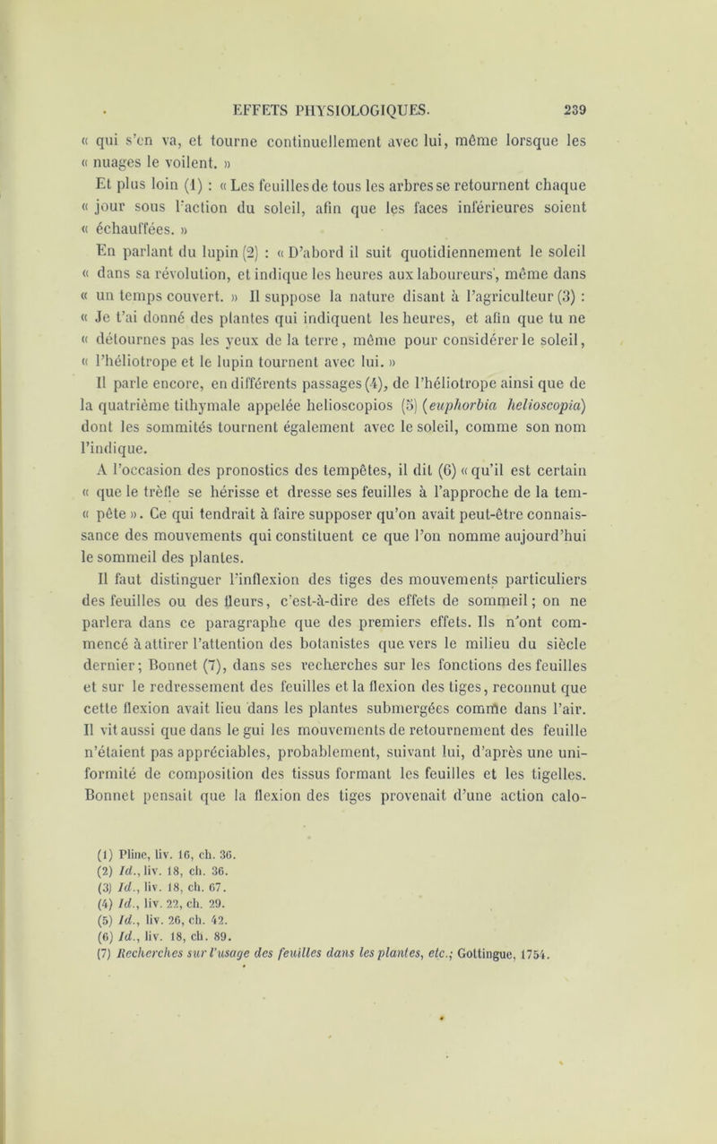 « qui s’en va, et tourne continuellement avec lui, même lorsque les « nuages le voilent. » Et plus loin (1) : « Les feuilles de tous les arbres se retournent chaque « jour sous l'action du soleil, afin que les faces inférieures soient « échauffées. » En parlant du lupin (2) : «D’abord il suit quotidiennement le soleil « dans sa révolution, et indique les heures aux laboureurs’, même dans « un temps couvert. » 11 suppose la nature disant à l’agriculteur (3) : « Je t’ai donné des plantes qui indiquent les heures, et afin que tu ne « détournes pas les yeux de la terre , même pour considérer le soleil, « l’héliotrope et le lupin tournent avec lui. » Il parle encore, en différents passages (4), de l’héliotrope ainsi que de la quatrième tithymale appelée helioscopios (5) (euphorbia helioscopia) dont les sommités tournent également avec le soleil, comme son nom l’indique. A l’occasion des pronostics des tempêtes, il dit (6) « qu’il est certain « que le trèfle se hérisse et dresse ses feuilles à l’approche de la tem- « pête ». Ce qui tendrait à faire supposer qu’on avait peut-être connais- sance des mouvements qui constituent ce que l’on nomme aujourd’hui le sommeil des plantes. Il faut distinguer l’inflexion des tiges des mouvements particuliers des feuilles ou des fleurs, c’est-à-dire des effets de sommeil; on ne parlera dans ce paragraphe que des premiers effets. Ils n'ont com- mencé à attirer l’attention des botanistes que vers le milieu du siècle dernier; Bonnet (7), dans ses recherches sur les fonctions des feuilles et sur le redressement des feuilles et la flexion des tiges, reconnut que cette flexion avait lieu dans les plantes submergées comme dans l’air. Il vit aussi que dans le gui les mouvements de retournement des feuille n’étaient pas appréciables, probablement, suivant lui, d’après une uni- formité de composition des tissus formant les feuilles et les tigelles. Bonnet pensait que la flexion des tiges provenait d’une action calo- (1) Pline, liv. 16, ch. 36. (2) Id., liv. 18, ch. 36. (3) Id., liv. 18, ch. 67. (4) Id., liv. 22, ch. 29. (5) Id., liv. 26, ch. 42. (6) Id., liv. 18, ch. 89. (7) Recherches sur l’usage des feuilles dans les plantes, etc.; Goltingue, 1754.