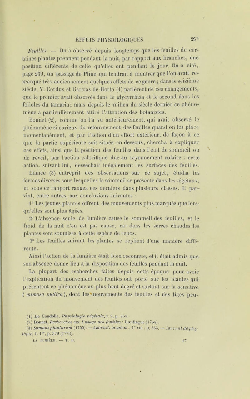 Feuilles. — On a observé depuis longtemps que les feuilles de cer- taines plantes prennent pendant la nuit, par rapport aux branches, une position différente de celle qu’elles ont pendant le jour. On a cité, page 239, un passage de Pline qui tendrait à montrer que l’on avait re- marqué très-anciennement quelques effets de ce genre ; dans le seizième siècle, Y. Cordus et Garcias de Horto (1) parlèrent de ces changements, que le premier avait observés dans le glycyrrhiza et le second dans les folioles du tamarin; mais depuis le milieu du siècle dernier ce phéno- mène a particulièrement attiré l’attention des botanistes'. Bonnet (2), comme on l’a vu antérieurement, qui avait observé le phénomène si curieux du retournement des feuilles quand on les place momentanément, et par l’action d’un effort extérieur, de façon à ce que la partie supérieure soit située en dessous, chercha à expliquer ces effets, ainsi que la position des feuilles dans l’état de sommeil ou de réveil, par l’action calorifique due au rayonnement solaire : cette action, suivant lui, desséchait inégalement les surfaces des feuilles. Linnée (3) entreprit des observations sur ce sujet, étudia les formes diverses sous lesquelles le sommeil se présente dans les végétaux, et sous ce rapport rangea ces derniers dans plusieurs classes. Il par- vint, entre autres, aux conclusions suivantes : 1° Les jeunes plantes offrent des mouvements plus marqués que lors- qu’elles sont plus âgées. 2° L’absence seule de lumière cause le sommeil des feuilles, et le froid de la nuit n’en est pas cause, car dans les serres chaudes les plantes sont soumises à cette espèce de repos. 3° Les feuilles suivant les plantes se replient d’une manière diffé- rente. Ainsi l’action de la lumière était bien reconnue, et il était admis que son absence donne lieu à la disposition des feuilles pendant la nuit. La plupart des recherches fades depuis cette époque pour avoir l’explication du mouvement des feuilles ont porté sur les plantes qui présentent ce phénomène au plus haut degré et surtout sur la sensitive (mimosa padica), dont les'mouvements des feuilles et des tiges peu- (1) De Candolle, Physiologie végétale,i. 2, p. 854. (2) Bonnet, Recherches sur l'usage des feuilles ; Gcettinguc (1754). (3) Somnusplantarum (1755). — Amœnit. aeadem., 4e vol., |>. 333. — Journal de phy- sique, t. 1er, p. 379 (1773). la [.iniifcr.K. — T. II. 17