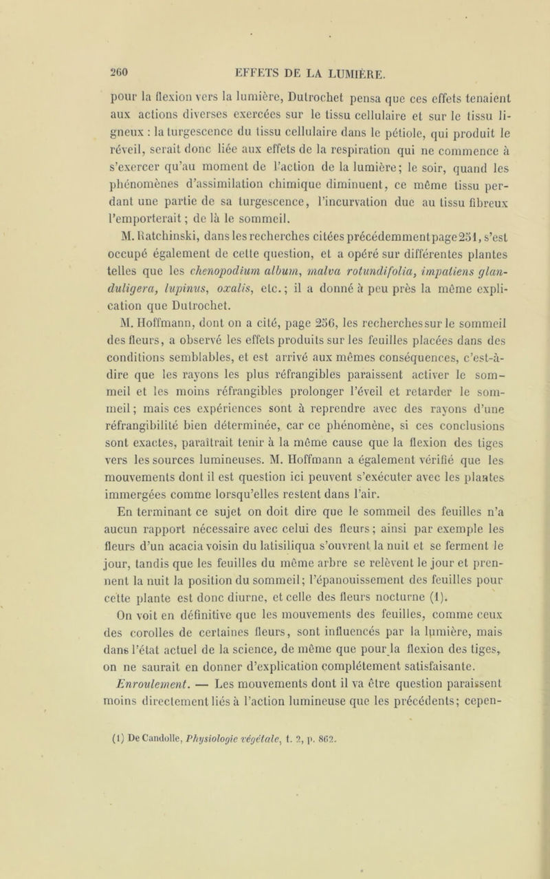 pour la flexion vers la lumière, Dutrochet pensa que ces effets tenaient aux actions diverses exercées sur le tissu cellulaire et sur le tissu li- gneux : la turgescence du tissu cellulaire dans le pétiole, qui produit le réveil, serait donc liée aux effets de la respiration qui ne commence à s’exercer qu’au moment de l’action de la lumière; le soir, quand les phénomènes d’assimilation chimique diminuent, ce même tissu per- dant une partie de sa turgescence, l’incurvation duc au tissu fibreux l’emporterait ; de là le sommeil. M. Ratchinski, dans les recherches citées précédemmentpage251, s’est occupé également de cette question, et a opéré sur différentes plantes telles que les chenopodium album, malva rotundifolia, impatiens glan- duligera, lupinus, oxalis, etc.; il a donné à peu près la même expli- cation que Dutrochet. M. Hoffmann, dont on a cité, page 256, les recherches sur le sommeil des fleurs, a observé les effets produits sur les feuilles placées dans des conditions semblables, et est arrivé aux mêmes conséquences, c’est-à- dire que les rayons les plus réfrangibles paraissent activer le som- meil et les moins réfrangibles prolonger l’éveil et retarder le som- meil ; mais ces expériences sont à reprendre avec des rayons d’une réfrangibilité bien déterminée, car ce phénomène, si ces conclusions sont exactes, paraîtrait tenir à la même cause que la flexion des tiges vers les sources lumineuses. M. Hoffmann a également vérifié que les mouvements dont il est question ici peuvent s’exécuter avec les plantes immergées comme lorsqu’elles restent dans l’air. En terminant ce sujet on doit dire que le sommeil des feuilles n’a aucun rapport nécessaire avec celui des fleurs ; ainsi par exemple les fleurs d’un acacia voisin du latisiliqua s’ouvrent la nuit et se ferment le jour, tandis que les feuilles du même arbre se relèvent le jour et pren- nent la nuit la position du sommeil; l’épanouissement des feuilles pour cette plante est donc diurne, et celle des fleurs nocturne (1). On voit en définitive que les mouvements des feuilles, comme ceux des corolles de certaines fleurs, sont influencés par la lpmière, mais dans l’état actuel de la science, de même que pour la flexion des tiges, on ne saurait en donner d’explication complètement satisfaisante. Enroulement. — Les mouvements dont il va être question paraissent moins directement liés à l’action lumineuse que les précédents; cepen- (1) De Candolle, Physiologie végétale, t. 2, p. 862.