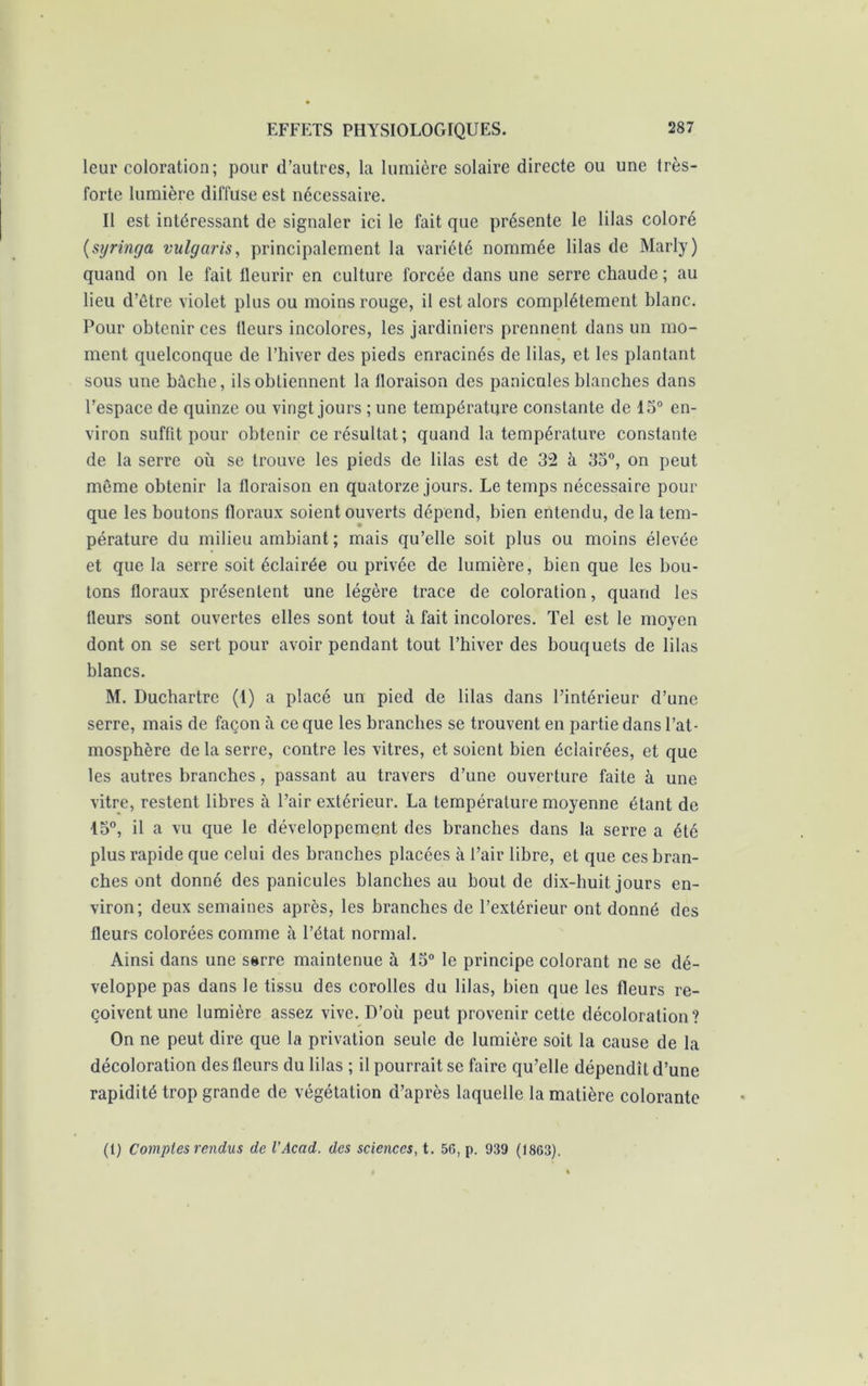 leur coloration; pour d’autres, la lumière solaire directe ou une très- forte lumière diffuse est nécessaire. Il est intéressant de signaler ici le fait que présente le lilas coloré (syringa vulgaris, principalement la variété nommée lilas de Marly) quand on le fait fleurir en culture forcée dans une serre chaude; au lieu d’étre violet plus ou moins rouge, il est alors complètement blanc. Pour obtenir ces fleurs incolores, les jardiniers prennent dans un mo- ment quelconque de l’hiver des pieds enracinés de lilas, et les plantant sous une bûche, ils obtiennent la floraison des panicnles blanches dans l’espace de quinze ou vingt jours ; une température constante de 15° en- viron suffit pour obtenir ce résultat; quand la température constante de la serre où se trouve les pieds de lilas est de 321 à 33°, on peut même obtenir la floraison en quatorze jours. Le temps nécessaire pour que les boutons floraux soient ouverts dépend, bien entendu, de la tem- pérature du milieu ambiant ; mais qu’elle soit plus ou moins élevée et que la serre soit éclairée ou privée de lumière, bien que les bou- tons floraux présentent une légère trace de coloration, quand les fleurs sont ouvertes elles sont tout à fait incolores. Tel est le moyen dont on se sert pour avoir pendant tout l’hiver des bouquets de lilas blancs. M. Duchartre (1) a placé un pied de lilas dans l’intérieur d’une serre, mais de façon à ce que les branches se trouvent en partie dans l’at- mosphère de la serre, contre les vitres, et soient bien éclairées, et que les autres branches, passant au travers d’une ouverture faite à une vitre, restent libres à l’air extérieur. La température moyenne étant de 15°, il a vu que le développement des branches dans la serre a été plus rapide que celui des branches placées à l’air libre, et que ces bran- ches ont donné des panicules blanches au bout de dix-huit jours en- viron; deux semaines après, les branches de l’extérieur ont donné des fleurs colorées comme à l’état normal. Ainsi dans une serre maintenue ù 13° le principe colorant ne se dé- veloppe pas dans le tissu des corolles du lilas, bien que les fleurs re- çoivent une lumière assez vive. D’où peut provenir cette décoloration? On ne peut dire que la privation seule de lumière soit la cause de la décoloration des fleurs du lilas ; il pourrait se faire qu’elle dépendît d’une rapidité trop grande de végétation d’après laquelle la matière colorante (1) Comptes rendus de VAcad, des sciences, t. 56, p. 939 (1863).