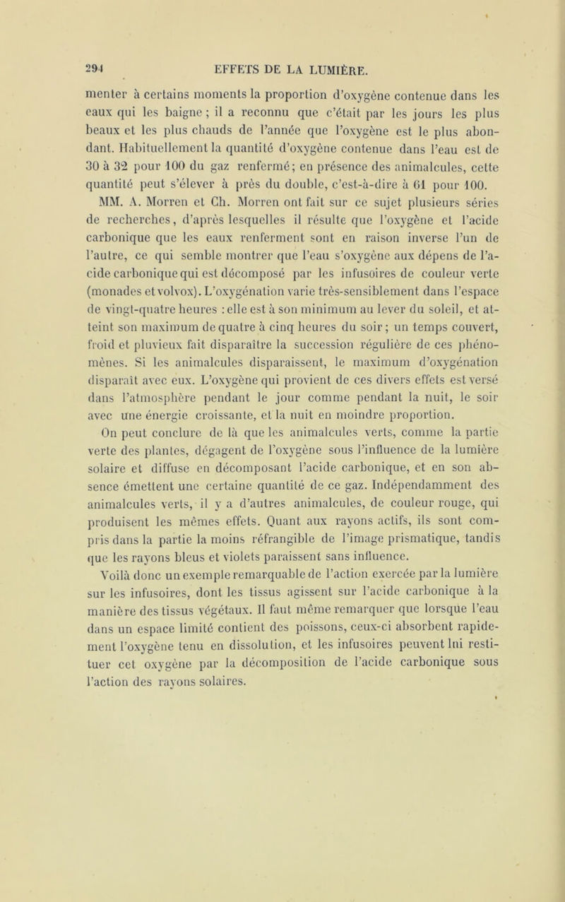 menter à certains moments la proportion d’oxygène contenue dans les eaux qui les baigne ; il a reconnu que c’était par les jours les plus beaux et les plus chauds de l’année que l’oxygène est le plus abon- dant. Habituellement la quantité d’oxygène contenue dans l’eau est de 30 à 32 pour 100 du gaz renfermé; en présence des animalcules, celte quantité peut s’élever à près du double, c’est-à-dire à 61 pour 100. MM. A. Morren et Ch. Morren ont fait sur ce sujet plusieurs séries de recherches, d’après lesquelles il résulte que l’oxygène et l’acide carbonique que les eaux renferment sont en raison inverse l’un de l’autre, ce qui semble montrer que l’eau s’oxygène aux dépens de l’a- cide carbonique qui est décomposé par les infusoires de couleur verte (monades etvolvox). L’oxygénation varie très-sensiblement dans l’espace de vingt-quatre heures : elle est à son minimum au lever du soleil, et at- teint son maximum de quatre à cinq heures du soir; un temps couvert, froid et pluvieux fait disparaître la succession régulière de ces phéno- mènes. Si les animalcules disparaissent, le maximum d’oxygénation disparaît avec eux. L’oxygène qui provient de ces divers effets est versé dans l’atmosphère pendant le jour comme pendant la nuit, le soir avec une énergie croissante, et la nuit en moindre proportion. On peut conclure de là que les animalcules verts, comme la partie verte des plantes, dégagent de l’oxygène sous l’influence de la lumière solaire et diffuse en décomposant l’acide carbonique, et en son ab- sence émettent une certaine quantité de ce gaz. Indépendamment des animalcules verts, il y a d’autres animalcules, de couleur rouge, qui produisent les mêmes effets. Quant aux rayons actifs, ils sont com- pris dans la partie la moins réfrangible de l’image prismatique, tandis que les rayons bleus et violets paraissent sans influence. Voilà donc un exemple remarquable de l’action exercée par la lumière sur les infusoires, dont les tissus agissent sur l’acide carbonique à la manière des tissus végétaux. Il faut même remarquer que lorsque l’eau dans un espace limité contient des poissons, ceux-ci absorbent rapide- ment l’oxygène tenu en dissolution, et les infusoires peuvent lui resti- tuer cet oxygène par la décomposition de l’acide carbonique sous l’action des rayons solaires.