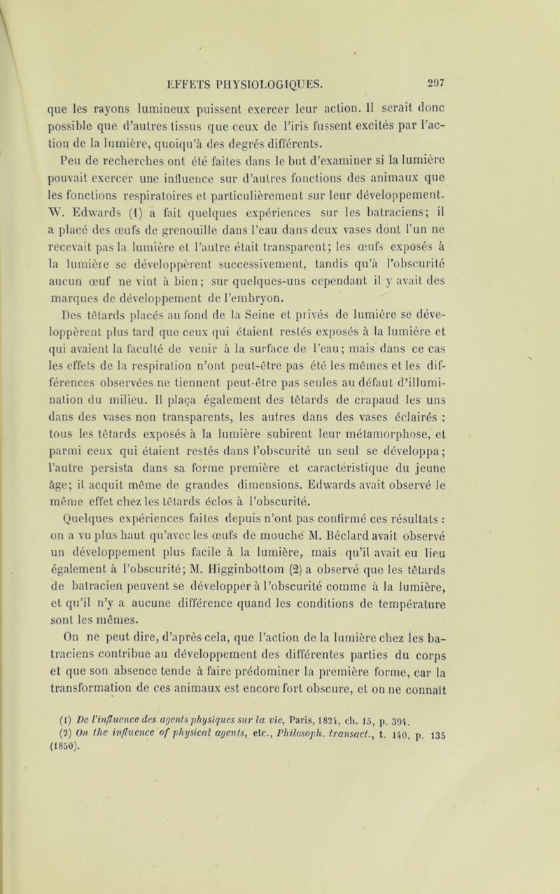 que les rayons lumineux puissent exercer leur action. 11 serait donc possible que d’autres tissus que ceux de l’iris fussent excités par l’ac- tion de la lumière, quoiqu’à des degrés différents. Peu de recherches ont été faites dans le but d’examiner si la lumière pouvait exercer une influence sur d’autres fonctions des animaux que les fonctions respiratoires et particulièrement sur leur développement. W. Edwards (1) a fait quelques expériences sur les batraciens; il a placé des œufs de grenouille dans l’eau dans deux vases dont l’un ne recevait pas la lumière et l’autre était transparent; les œufs exposés à la lumière se développèrent successivement, tandis qu’à l’obscurité aucun œuf ne vint à bien; sur quelques-uns cependant il y avait des marques de développement de l’embryon. Des têtards placés au fond de la Seine et privés de lumière se déve- loppèrent plus tard que ceux rpii étaient restés exposés à la lumière et qui avaient la faculté de venir à la surface de l’eau; mais dans ce cas les effets de la respiration n’ont peut-être pas été les mêmes et les dif- férences observées ne tiennent peut-être pas seules au défaut d’illumi- nation du milieu. Il plaça également des têtards de crapaud les uns dans des vases non transparents, les autres dans des vases éclairés : tous les têtards exposés à la lumière subirent leur métamorphose, et parmi ceux qui étaient restés dans l’obscurité un seul se développa; l’autre persista dans sa forme première et caractéristique du jeune âge; il acquit même de grandes dimensions. Edwards avait observé le même effet chez les têtards éclos à l’obscurité. Quelques expériences faites depuis n’ont pas confirmé ces résultats : on a vu plus haut qu’avec les œufs de mouche M. Béclard avait observé un développement plus facile à la lumière, mais qu’il avait eu lieu également à l’obscurité; M. Higginbottom (2) a observé que les têtards de batracien peuvent se développer à l’obscurité comme à la lumière, et qu’il n’y a aucune différence quand les conditions de température sont les mêmes. On ne peut dire, d’après cela, que l’action de la lumière chez les ba- traciens contribue au développement des différentes parties du corps et que son absence tende à faire prédominer la première forme, car la transformation de ces animaux est encore fort obscure, et on ne connaît (1) De l'influence des agents physiques sur la vie, Paris, 1824, ch. 15, p. 394. (2) On. ilie influence of physical agents, etc., Philosoph. transact., t. 140, p. 135 (1850).