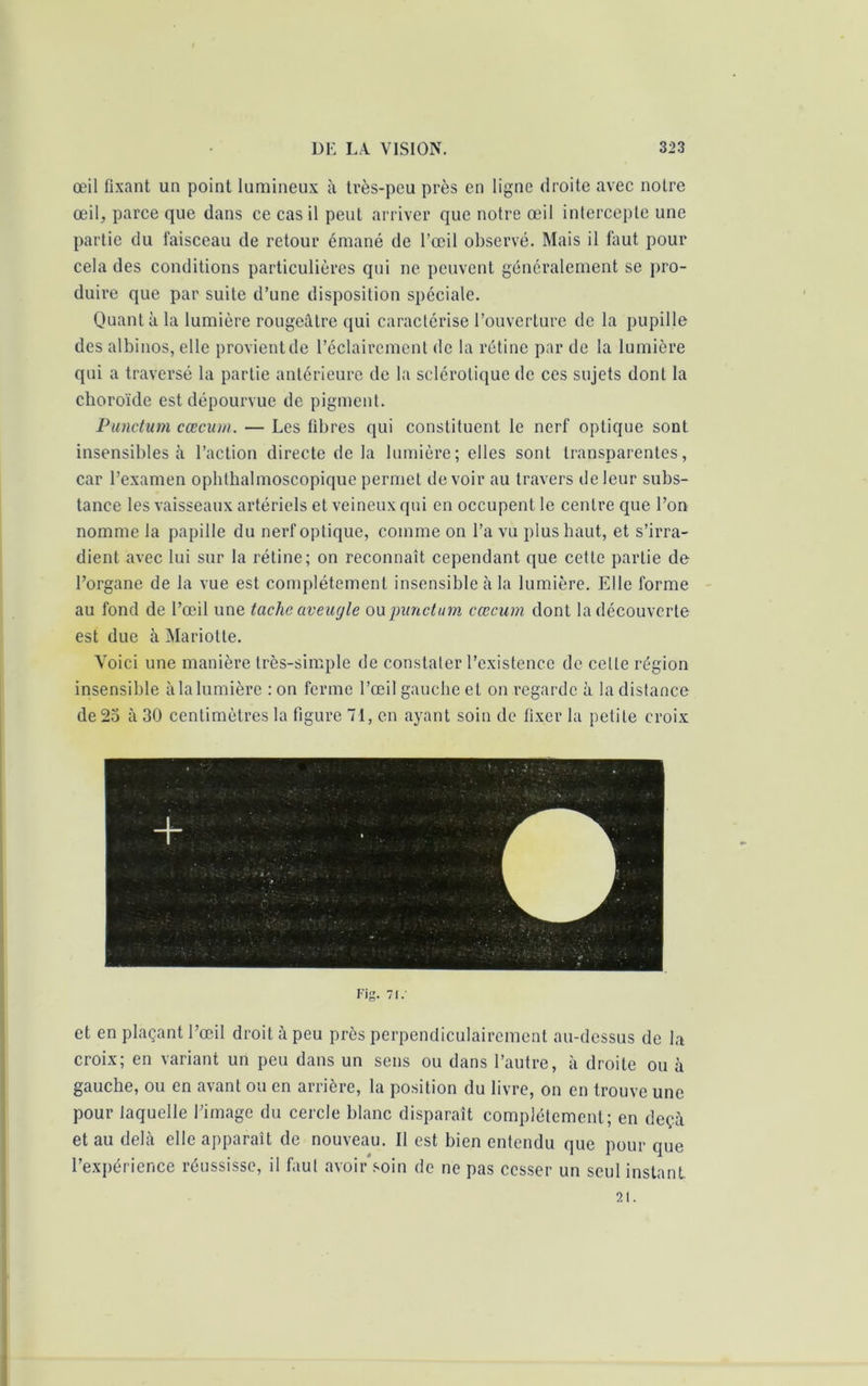 œil fixant un point lumineux à très-peu près en ligne droite avec notre œil, parce que dans ce cas il peut arriver que notre œil intercepte une partie du faisceau de retour émané de l’œil observé. Mais il faut pour cela des conditions particulières qui ne peuvent généralement se pro- duire que par suite d’une disposition spéciale. Quant à la lumière rougeâtre qui caractérise l’ouverture de la pupille des albinos, elle provient de l’éclairement de la rétine par de la lumière qui a traversé la partie antérieure de la sclérotique de ces sujets dont la choroïde est dépourvue de pigment. Punctum cæcum. — Les libres qui constituent le nerf optique sont insensibles à l’action directe de la lumière; elles sont transparentes, car l’examen ophthalmoscopique permet devoir au travers de leur subs- tance les vaisseaux artériels et veineux qui en occupent le centre que l’on nomme la papille du nerf optique, comme on l’a vu plus haut, et s’irra- dient avec lui sur la rétine; on reconnaît cependant que cette partie de l’organe de la vue est complètement insensible à la lumière. Elle forme au fond de l’œil une taclic aveugle ou punctum cæcum dont la découverte est due à Mariotte. Voici une manière très-simple de constater l’existence de celte région insensible à la lumière : on ferme l’œil gauche et on regarde à la distance de 25 à 30 centimètres la figure 71, en ayant soin de fixer la petite croix Fir 71.' et en plaçant l’œil droit à peu près perpendiculairement au-dessus de la croix; en variant un peu dans un sens ou dans l’autre, à droite ou à gauche, ou en avant ou en arrière, la position du livre, on en trouve une pour laquelle l’image du cercle blanc disparaît complètement; en deçà et au delà elle apparaît de nouveau. Il est bien entendu que pour que l’expérience réussisse, il faut avoir soin de ne pas cesser un seul instant. 21.