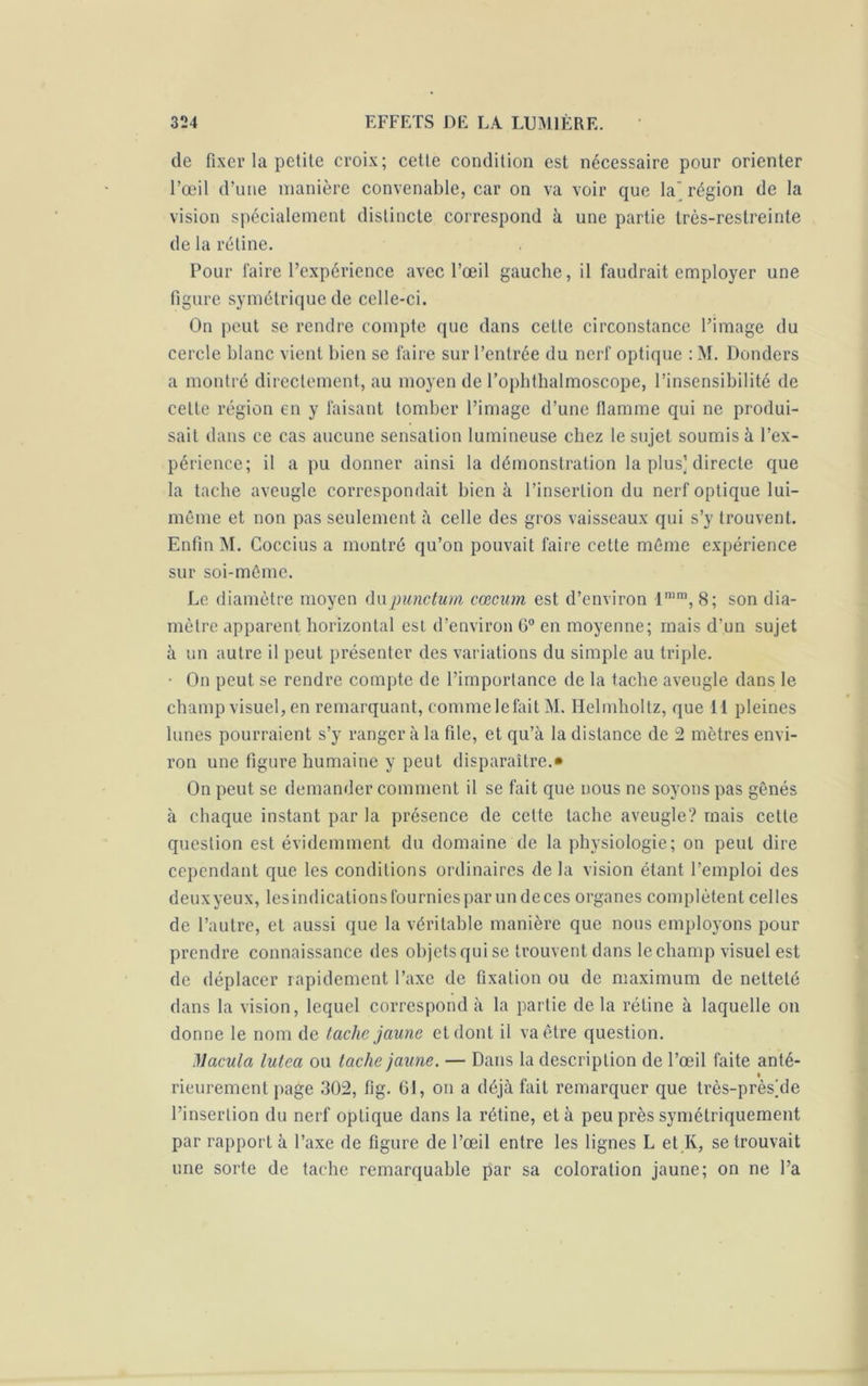 de fixer la petite croix; cette condition est nécessaire pour orienter l’œil d’une manière convenable, car on va voir que la' région de la vision spécialement distincte correspond à une partie très-restreinte de la rétine. Pour faire l’expérience avec l’œil gauche, il faudrait employer une figure symétrique de celle-ci. On peut se rendre compte que dans cette circonstance l’image du cercle blanc vient bien se faire sur l’entrée du nerf optique : M. Donders a montré directement, au moyen de l’ophthalmoscope, l’insensibilité de celte région en y faisant tomber l’image d’une flamme qui ne produi- sait dans ce cas aucune sensation lumineuse chez le sujet soumis à l’ex- périence; il a pu donner ainsi la démonstration la plus] directe que la tache aveugle correspondait bien à l’insertion du nerf optique lui- même et non pas seulement à celle des gros vaisseaux qui s’y trouvent. Enfin M. Coccius a montré qu’on pouvait faire cette même expérience sur soi-même. Le diamètre moyen du punctum cæcum est d’environ lnim, 8; son dia- mètre apparent horizontal est d’environ G0 en moyenne; mais d’un sujet à un autre il peut présenter des variations du simple au triple. • On peut se rendre compte de l’importance de la tache aveugle dans le champ visuel, en remarquant, commelefait M. Helmholtz, que 11 pleines lunes pourraient s’y ranger à la file, et qu’à la distance de 2 mètres envi- ron une figure humaine y peut disparaître.» On peut se demander comment il se fait que nous ne soyons pas gênés à chaque instant par la présence de cette tache aveugle? mais cette question est évidemment du domaine de la physiologie; on peut dire cependant que les conditions ordinaires de la vision étant l’emploi des deuxyeux, lesindications fournies par un de ces organes complètent celles de l’autre, et aussi que la véritable manière que nous employons pour prendre connaissance des objets qui se trouvent dans le champ visuel est de déplacer rapidement l’axe de fixation ou de maximum de netteté dans la vision, lequel correspond à la partie de la rétine à laquelle on donne le nom de laclic jaune et dont il va être question. Macula luteci ou tache jaune. — Dans la description de l’œil faite anté- * rieurement page .302, fig. 61, on a déjà fait remarquer que très-près]de l’insertion du nerf optique dans la rétine, et à peu près symétriquement par rapport à l’axe de figure de l’œil entre les lignes L et Iv, se trouvait une sorte de tache remarquable par sa coloration jaune; on ne l’a