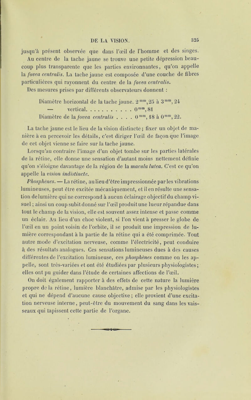 jusqu’à présent observée que dans l’œil de l’homme et des singes. Au centre de la tache jaune se trouve une petite dépression beau- coup plus transparente que les parties environnantes, qu’on appelle la fovea centralis. La tache jaune est composée d’une couche de fibres particulières qui rayonnent du centre de la fovea centralis. Des mesures prises par différents observateurs donnent : Diamètre horizontal de la tache jaune. 2mm,25 à 3mra, 2-4 — vertical 0 m™, 81 Diamètre de la Joveci centralis .... 0ram, 18 à 0nim, 22. La tache jaune est le lieu de la vision distincte ; fixer un objet de ma- nière à en percevoir les détails, c’est diriger l’œil de façon que l’image de cet objet vienne se faire sur la tache jaune. Lorsqu’au contraire l’image d’un objet tombe sur les parties latérales de la rétine, elle donne une sensation d’autant moins nettement définie qu’on s’éloigne davantage de la région de la macula lulea. C’est ce qu’on appelle la vision indistincte. Phosphènes. — La rétine, au lieu d’être impressionnée parles vibrations lumineuses, peut être excitée mécaniquement, et il en résulte une sensa- tion de lumière qui ne correspond à aucun éclairage objectif du champ vi- suel ; ainsi un coup subit donné sur l’œil produit une lueur répandue dans tout le champ de la vision, elle est souvent assez intense et passe comme un éclair. Au lieu d’un choc violent, si l’on vient à presser le globe de l’œil en un point voisin de l’orbite, il se produit une impression de lu- mière correspondant à la partie de la rétine qui a été comprimée. Tout autre mode d’excitation nerveuse, comme l’électricité, peut conduire à des résultats analogues. Ces sensations lumineuses dues à des causes différentes de l’excitation lumineuse, ces phosphènes comme on les ap- pelle, sont très-variées et ont été étudiées par plusieurs physiologistes; elles ont pu guider dans l’élude de certaines affections de l’œil. On doit également rapporter à des effets de cette nature la lumière propre delà rétine, lumière blanchâtre, admise par les physiologistes et qui ne dépend d’aucune cause objective; elle provient d’une excita- tion nerveuse interne, peut-être du mouvement du sang dans les vais- seaux qui tapissent cette partie de l’organe.
