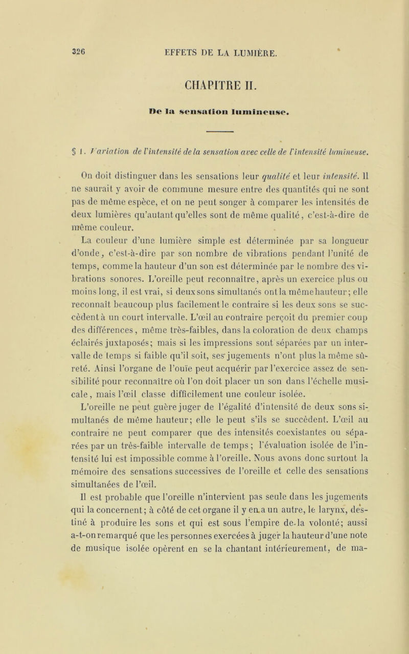 4 CHAPITRE II. ne la sensation lumineuse. § 1. / aviation de iintensité delà sensation avec celle de l'intensité lumineuse. On doit distinguer dans les sensations leur qualité et leur intensité. 11 ne saurait y avoir de commune mesure entre des quantités qui ne sont pas de même espèce, et on ne peut songer à comparer les intensités de deux lumières qu’au tant qu’elles sont de même qualité, c’est-à-dire de même couleur. La couleur d’une lumière simple est déterminée par sa longueur d’onde, c’est-à-dire par son nombre de vibrations pendant l’unité de temps, comme la hauteur d’un son est déterminée par le nombre des vi- brations sonores. L’oreille peut reconnaître, après un exercice plus ou moins long, il est vrai, si deux sons simultanés ontla mêmebauteur; elle reconnaît beaucoup plus facilement le contraire si les deux sons se suc- cèdent à un court intervalle. L’œil au contraire perçoit du premier coup des différences, même trcs-faibles, dans la coloration de deux champs éclairés juxtaposés; mais si les impressions sont séparées par un inter- valle de temps si faible qu’il soit, ses'jugements n’ont plus la même sû- reté. Ainsi l’organe de l’ouïe peut acquérir par l’exercice assez de sen- sibilité pour reconnaître où l’on doit placer un son dans l’échelle musi- cale, mais l’œil classe difficilement une couleur isolée. L’oreille ne peut guère juger de l’égalité d’intensité de deux sons si- multanés de même hauteur; elle le peut s’ils se succèdent. L’œil au contraire ne peut comparer que des intensités coexistantes ou sépa- rées par un très-faible intervalle de temps; l’évaluation isolée de l’in- tensité lui est impossible comme à l’oreille. Nous avons donc surtout la mémoire des sensations successives de l’oreille et celle des sensations simultanées de l’œil. Il est probable que l’oreille n’intervient pas seule dans les jugements qui la concernent; à côté de cet organe il y eaaun autre, le larynx, des- tiné à produire les sons et qui est sous l’empire de.la volonté; aussi a-t-on remarqué que les personnes exercées à juger la hauteur d’une note de musique isolée opèrent en se la chantant intérieurement, de ma- I