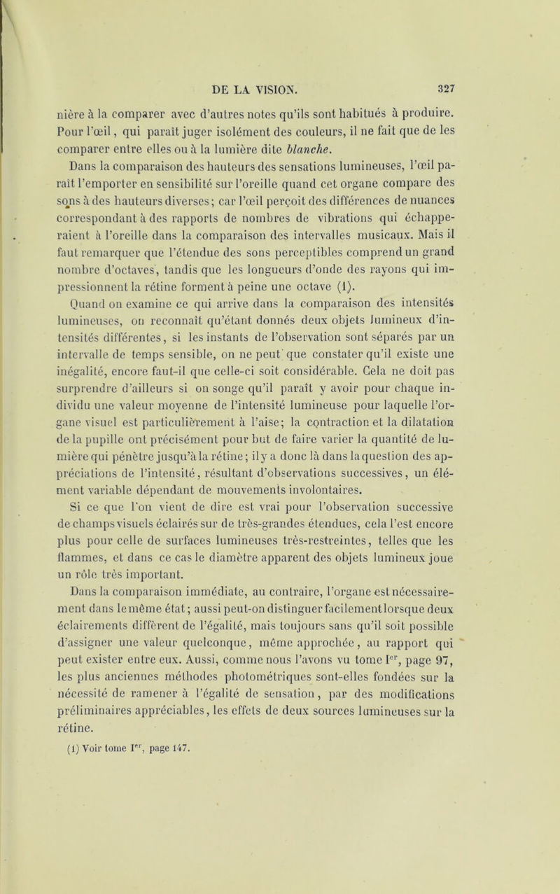 nière à la comparer avec d’autres notes qu’ils sont habitués à produire. Pour l’œil, qui paraît juger isolément des couleurs, il ne fait que de les comparer entre elles ou à la lumière dite blanche. Dans la comparaison des hauteurs des sensations lumineuses, l’œil pa- rait l’emporter en sensibilité sur l’oreille quand cet organe compare des sons à des hauteurs diverses; car l’œil perçoit des différences de nuances correspondant à des rapports de nombres de vibrations qui échappe- raient à l’oreille dans la comparaison des intervalles musicaux. Mais il faut remarquer que l’étendue des sons perceptibles comprend un grand nombre d’octaves', tandis que les longueurs d’onde des rayons qui im- pressionnent la rétine forment à peine une octave (1). Quand on examine ce qui arrive dans la comparaison des intensités lumineuses, on reconnaît qu’étant donnés deux objets lumineux d’in- tensités différentes, si les instants de l’observation sont séparés par un intervalle de temps sensible, on ne peut que constater qu’il existe une inégalité, encore faut-il que celle-ci soit considérable. Gela ne doit pas surprendre d’ailleurs si on songe qu’il paraît y avoir pour chaque in- dividu une valeur moyenne de l’intensité lumineuse pour laquelle l’or- gane visuel est particulièrement à l’aise; la contraction et la dilatation de la pupille ont précisément pour but de faire varier la quantité de lu- mière qui pénètre jusqu’à la rétine ; i 1 y a donc là dans laqueslion des ap- préciations de l’intensité, résultant d’observations successives, un élé- ment variable dépendant de mouvements involontaires. Si ce que Ton vient de dire est vrai pour l’observation successive de champs visuels éclairés sur de très-grandes étendues, cela l’est encore plus pour celle de surfaces lumineuses très-restreintes, telles que les flammes, et dans ce cas le diamètre apparent des objets lumineux joue un rôle très important. Dans la comparaison immédiate, au contraire, l’organe est nécessaire- ment dans le même état; aussi peut-on distinguer facilcmentlorsque deux éclairements diffèrent de l’égalité, mais toujours sans qu’il soit possible d’assigner une valeur quelconque, même approchée, au rapport qui peut exister entre eux. Aussi, comme nous l’avons vu tome Ier, page 97, les plus anciennes méthodes photométriques sont-elles fondées sur la nécessité de ramener à l’égalité de sensation, par des modifications préliminaires appréciables, les effets de deux sources lumineuses sur la rétine. (1) Voir tome Ier, page 147.