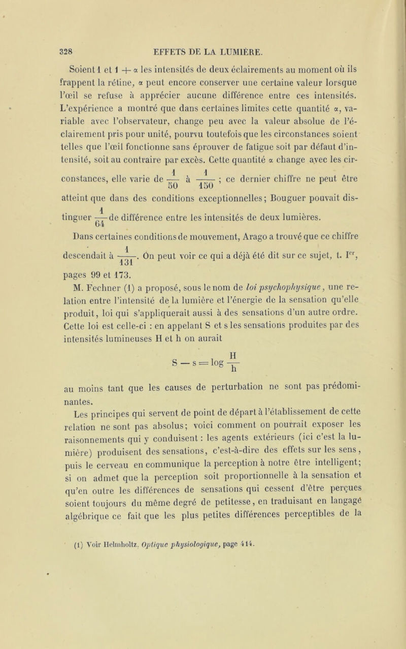Soient 1 et 1 + a les intensités de deux éclairements au moment où ils frappent la rétine, a peut encore conserver une certaine valeur lorsque l’œil se refuse à apprécier aucune différence entre ces intensités. L’expérience a montré que dans certaines limites cette quantité a, va- riable avec l’observateur, change peu avec la valeur absolue de l’é- clairement pris pour unité, pourvu toutefois que les circonstances soient telles que l’œil fonctionne sans éprouver de fatigue soit par défaut d’in- tensité, soit au contraire par excès. Cette quantité a change avec les cir- 1 1 constances, elle varie de — à ; ce dernier chiffre ne peut être 7 t*3 f\ è io / \ / * 50 1 aü atteint que dans des conditions exceptionnelles; Bouguer pouvait dis- 1 . tinguer -—de différence entre les intensités de deux lumières. c 64 Dans certaines conditions de mouvement, Arago a trouvé que ce chiffre descendait à ——. On peut voir ce qui a déjà été dit sur ce sujet, t. Ier, 131 pages 99 et 173. M. Fechner (I) a proposé, sous le nom de loi psijchophysique, une re- lation entre l’intensité de la lumière et l’énergie de la sensation qu’elle produit, loi qui s’appliquerait aussi à des sensations d’un autre ordre. Cette loi est celle-ci : en appelant S et s les sensations produites par des intensités lumineuses H et h on aurait H S — s = log — au moins tant que les causes de perturbation ne sont pas prédomi- nantes. Les principes qui servent de point de départ à l’établissement de cette relation ne sont pas absolus; voici comment on pourrait exposer les raisonnements qui y conduisent ; les agents extérieuis (ici c est la lu- mière) produisent des sensations, c est-a-dire des effets sui les sens, puis le cerveau en communique la perception à notre être intelligent, si on admet que la perception soit proportionnelle a la sensation et qu’en outre les différences de sensations qui cessent d être perçues soient toujours du môme degré de petitesse, en traduisant en langage algébrique ce fait que les plus petites différences perceptibles de la (1) Voir Helmholtz. Optique physiologique, page 414.