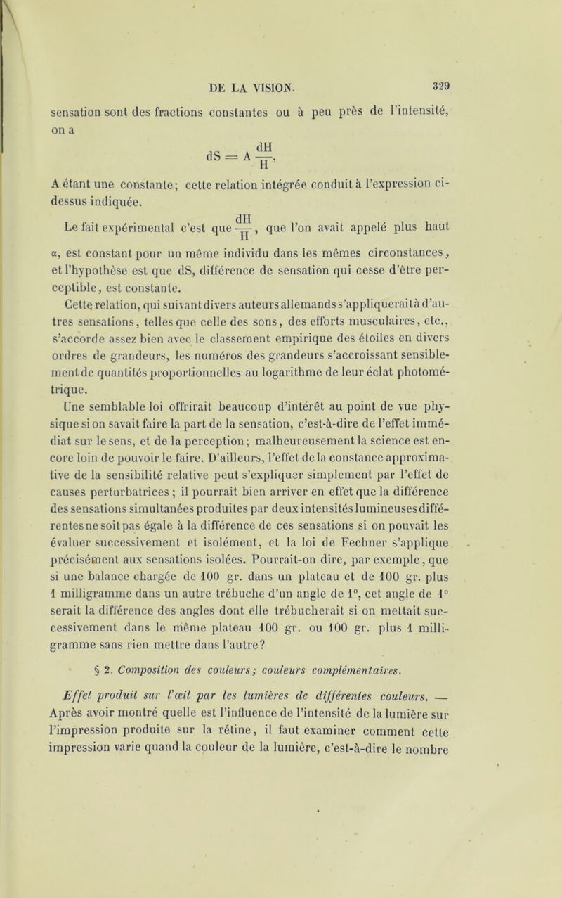 sensation sont des fractions constantes ou à peu près de l’intensité, on a A étant une constante; celte relation intégrée conduit à l’expression ci- dessus indiquée. dH Le fait expérimental c’est que—, que l’on avait appelé plus haut H a, est constant pour un même individu dans les mêmes circonstances, et l’hypothèse est que dS, différence de sensation qui cesse d’être per- ceptible, est constante. Cette relation, qui suivant divers auteurs allemands s’appliquerai là d’au- tres sensations, telles que celle des sons, des efforts musculaires, etc., s’accorde assez bien avec le classement empirique des étoiles en divers ordres de grandeurs, les numéros des grandeurs s’accroissant sensible- ment de quantités proportionnelles au logarithme de leur éclat photomé- trique. Une semblable loi offrirait beaucoup d’intérêt au point de vue phy- sique si on savait faire la part de la sensation, c’est-à-dire de l’effet immé- diat sur le sens, et de la perception ; malheureusement la science est en- core loin de pouvoir le faire. D’ailleurs, l’effet delà constance approxima- tive de la sensibilité relative peut s’expliquer simplement par l’effet de causes perturbatrices ; il pourrait bien arriver en effet que la différence des sensations simultanées produites par deux intensités lumineuses diffé— rentesne soit pas égale à la différence de ces sensations si on pouvait les évaluer successivement et isolément, et la loi de Fechner s’applique précisément aux sensations isolées. Pourrait-on dire, par exemple, que si une balance chargée de 100 gr. dans un plateau et de 100 gr. plus 1 milligramme dans un autre trébuche d’un angle de 1°, cet angle de 1° serait la différence des angles dont elle trébucherait si on mettait suc- cessivement dans le même plateau 100 gr. ou 100 gr. plus 1 milli- gramme sans rien mettre dans l’autre? § 2. Composition des couleurs; couleurs complémentaires. Effet produit sur l'œil par les lumières de différentes couleurs. — Après avoir montré quelle est l’influence de l’intensité de la lumière sur l’impression produite sur la rétine, il faut examiner comment cette impression varie quand la couleur de la lumière, c’est-à-dire le nombre