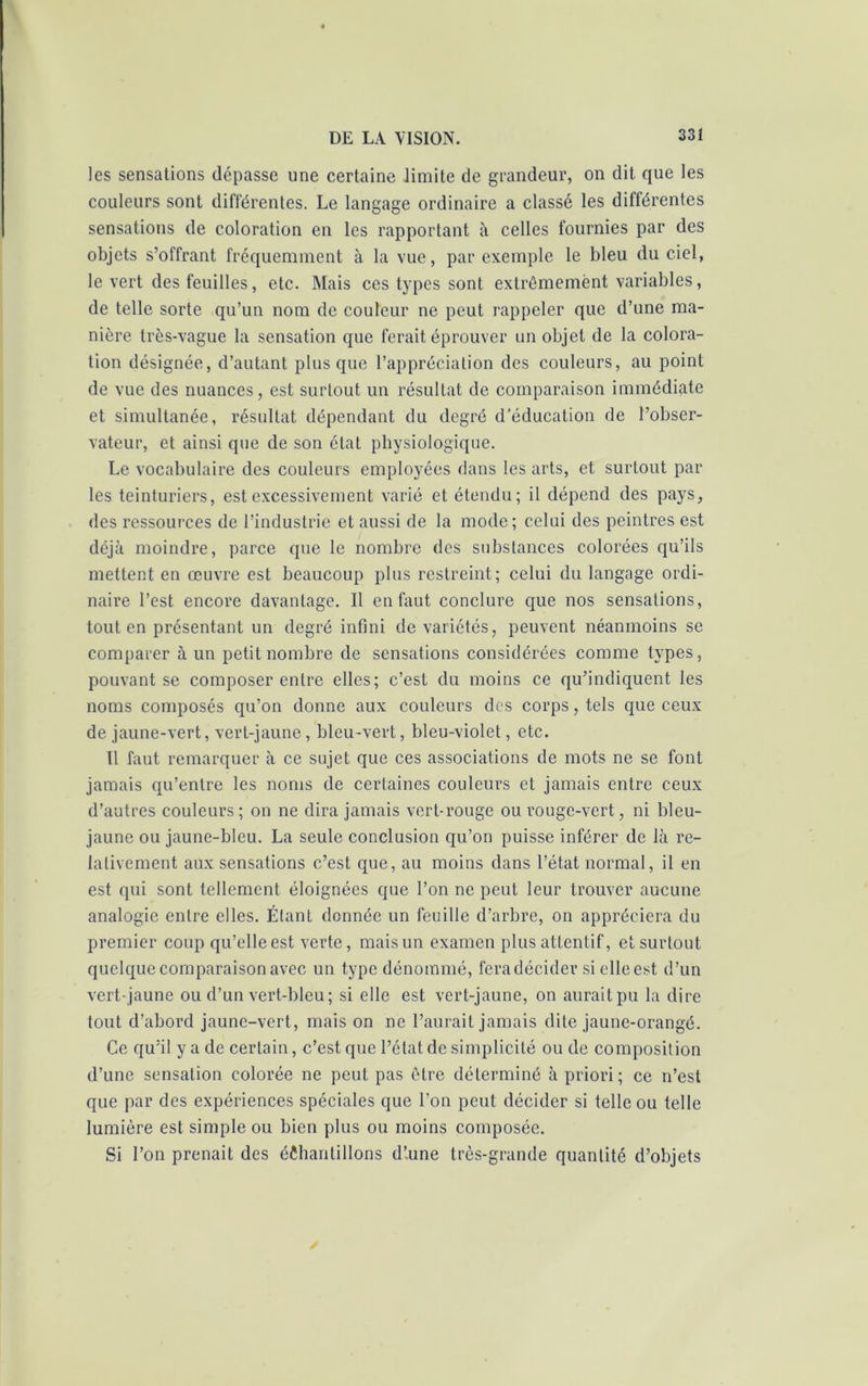 les sensations dépasse une certaine limite de grandeur, on dit que les couleurs sont différentes. Le langage ordinaire a classé les différentes sensations de coloration en les rapportant à celles fournies par des objets s’offrant fréquemment à la vue, par exemple le bleu du ciel, le vert des feuilles, etc. Mais ces types sont extrêmement variables, de telle sorte qu’un nom de couleur ne peut rappeler que d’une ma- nière très-vague la sensation que ferait éprouver un objet de la colora- tion désignée, d’autant plus que l’appréciation des couleurs, au point de vue des nuances, est surtout un résultat de comparaison immédiate et simultanée, résultat dépendant du degré d'éducation de l’obser- vateur, et ainsi que de son état physiologique. Le vocabulaire des couleurs employées dans les arts, et surtout par les teinturiers, est excessivement varié et étendu; il dépend des pays, des ressources de l’industrie et aussi de la mode; celui des peintres est déjà moindre, parce que le nombre des substances colorées qu’ils mettent en œuvre est beaucoup plus restreint; celui du langage ordi- naire l’est encore davantage. Il en faut conclure que nos sensations, tout en présentant un degré infini de variétés, peuvent néanmoins se comparer à un petit nombre de sensations considérées comme types, pouvant se composer entre elles; c’est du moins ce qu’indiquent les noms composés qu’on donne aux couleurs des corps, tels que ceux de jaune-vert, vert-jaune, bleu-vert, bleu-violet, etc. Il faut remarquer à ce sujet que ces associations de mots ne se font jamais qu’entre les noms de certaines couleurs et jamais entre ceux d’autres couleurs; on ne dira jamais vert-rouge ou rouge-vert, ni bleu- jaune ou jaune-bleu. La seule conclusion qu’on puisse inférer de là re- lativement aux sensations c’est que, au moins dans l’état normal, il en est qui sont tellement éloignées que l’on ne peut leur trouver aucune analogie entre elles. Étant donnée un feuille d’arbre, on appréciera du premier coup qu’elle est verte, mais un examen plus attentif, et surtout quelque comparaison avec un type dénommé, feradécider si elle est d’un vert-jaune ou d’un vert-bleu; si elle est vert-jaune, on aurait pu la dire tout d’abord jaune-vert, mais on ne l’aurait jamais dite jaune-orangé. Ce qu’il y a de certain, c’est que l’état de simplicité ou de composition d’une sensation colorée ne peut pas être déterminé à priori; ce n’est que par des expériences spéciales que l’on peut décider si telle ou telle lumière est simple ou bien plus ou moins composée. Si l’on prenait des échantillons d’.une très-grande quantité d’objets