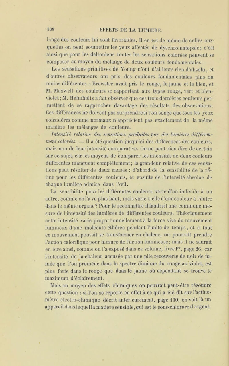 lange des couleurs lui sont favorables. Il en est de même de celles aux- quelles on peut soumettre les yeux affectés de dyschromatopsie; c’est ainsi que pour les daltoniens toutes les sensations colorées peuvent se composer au moyen du mélange de deux couleurs fondamentales. Les sensations primitives de Young n’ont d’ailleurs rien d’absolu, et d’autres observateurs ont pris des couleurs fondamentales plus ou moins différentes : Brewster avait pris le rouge, le jaune et le bleu, et M. Maxwell des couleurs se rapportant aux types rouge, vert et bleu- violet; M. Helmholtz a fait observer que ces trois dernières couleurs per- mettent de se rapprocher davantage des résultats des observations. Ces différences ne doivent pas surprendre si l’on songe que tous les yeux considérés comme normaux n’apprécient pas exactement de la même manière les mélanges de couleurs. Intensité relative des sensations produites par des lumières différem- ment colorées. — Il a été question jusqu’ici des différences des couleurs, mais non de leur intensité comparative. On ne peut rien dire de certain sur ce sujet, car les moyens de comparer les intensités de deux couleurs différentes manquent complètement; la grandeur relative de ces sensa- tions peut résulter de deux causes : d’abord de la sensibilité de la ré- tine pour les différentes couleurs, et ensuite de l’intensité absolue de chaque lumière admise dans l’œil. La sensibilité pour les différentes couleurs varie d’un individu à un autre,, comme on l’a vu plus haut, mais varie-t-elle d’une couleur à l’autre dans le même organe? Pour le reconnaître il faudrait une commune me- sure de l’intensité des lumières de différentes couleurs. Théoriquement cette intensité varie proportionnellement à la force vive du mouvement lumineux d’une molécule éthérée pendant l’unité de temps, et si tout ce mouvement pouvait se transformer en chaleur, on pourrait prendre l’action calorifique pour mesure de l’action lumineuse; mais il ne saurait en être ainsi, comme on l’a exposé dans ce volume, livre Ier, page 20, car l’intensité de la chaleur accusée par une pile recouverte de noir de fu- mée que l’on promène dans le spectre diminue du rouge au violet, est plus forte dans le rouge que dans le jaune où cependant se trouve le maximum d’éclairement. Mais au moyen des effets chimiques on pourrait peut-être résdudre cette question : si l’on se reporte en effet à ce qui a été dit sur l’actino- mètre électro-chimique décrit antérieurement, page 130, on voit là un appareil dans lequel la matière sensible, qui est le sous-chlorure d’argent, I