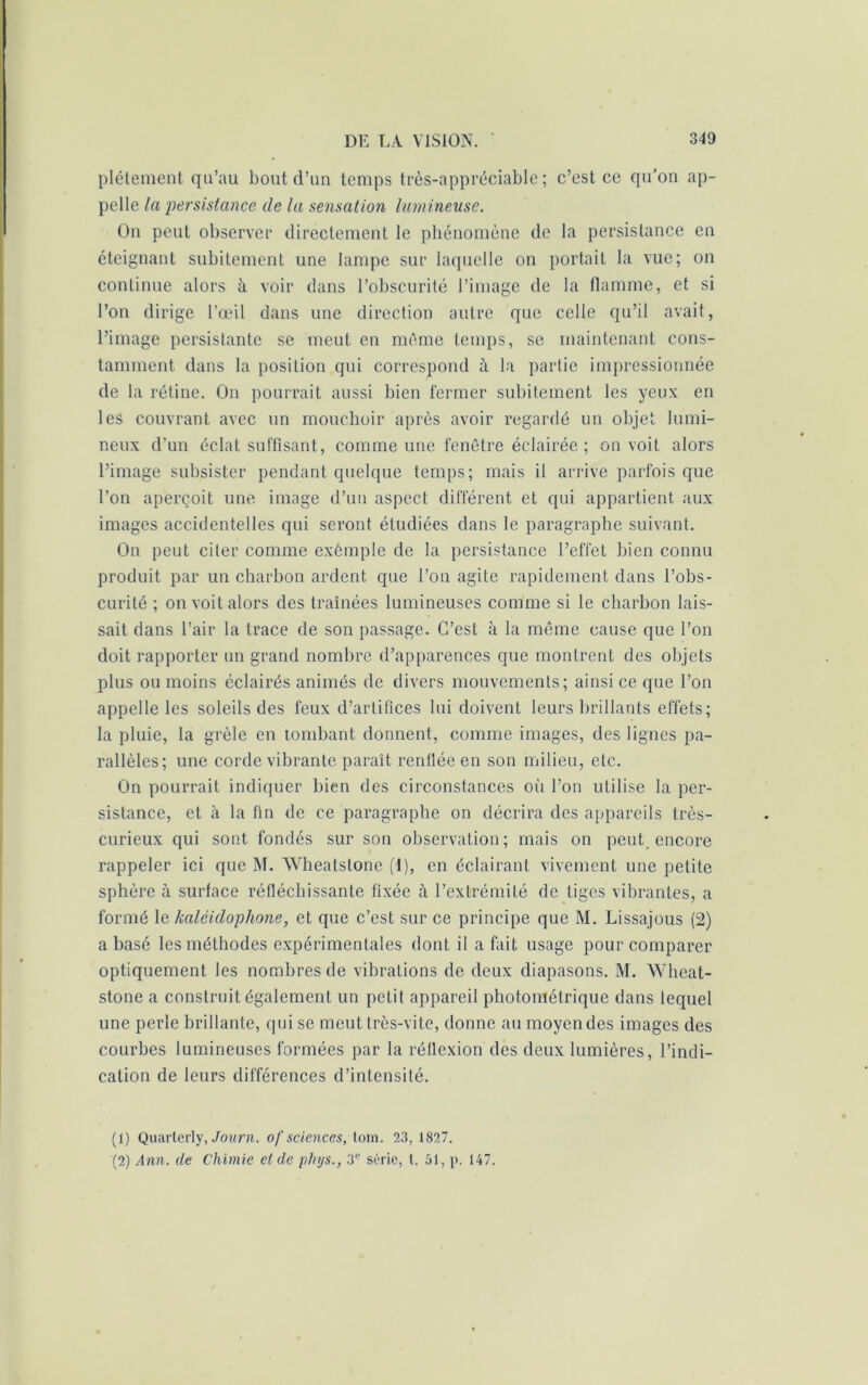 plétement qu’au bout d’un temps très-appréciable; c’est ce qu’on ap- pelle la persistance de la sensation lumineuse. On peut observer directement le phénomène de la persistance en éteignant subitement une lampe sur laquelle on portait la vue; on continue alors à voir dans l’obscurité l’image de la flamme, et si l’on dirige l’œil dans une direction autre que celle qu’il avait, l’image persistante se meut en même temps, se maintenant cons- tamment dans la position qui correspond à la partie impressionnée de la rétine. On pourrait aussi bien fermer subitement les yeux en les couvrant avec un mouchoir après avoir regardé un objet lumi- neux d’un éclat suffisant, comme une fenêtre éclairée ; on voit alors l’image subsister pendant quelque temps; mais il arrive parfois que l’on aperçoit une image d’un aspect différent et qui appartient aux images accidentelles qni seront étudiées dans le paragraphe suivant. On peut citer comme exêmple de la persistance l’effet bien connu produit par un charbon ardent que l’on agite rapidement dans l’obs- curité ; on voit alors des traînées lumineuses comme si le charbon lais- sait dans l’air la trace de son passage. C’est à la même cause que l’on doit rapporter un grand nombre d’apparences que montrent des objets plus ou moins éclairés animés de divers mouvements; ainsi ce que l’on appelle les soleils des feux d’artifices lui doivent leurs brillants effets; la pluie, la grêle en tombant donnent, comme images, des lignes pa- rallèles; une corde vibrante paraît renflée en son milieu, etc. On pourrait indiquer bien des circonstances où l’on utilise la per- sistance, et à la fin de ce paragraphe on décrira des appareils très- curieux qui sont fondés sur son observation; mais on peut_ encore rappeler ici que M. Wheatstone (1), en éclairant vivement une petite sphère à surface réfléchissante fixée à l’extrémité de liges vibrantes, a formé le kaléidophone, et que c’est sur ce principe que M. Lissajous (2) a basé les méthodes expérimentales dont il a fait usage pour comparer optiquement les nombres de vibrations de deux diapasons. M. Wheat- stone a construit également un petit appareil photométrique dans lequel une perle brillante, qui se meut très-vite, donne au moyen des images des courbes lumineuses formées par la réflexion des deux lumières, l’indi- cation de leurs différences d’intensité. (1) Quartcrly, Journ. of sciences, tom. 23, 1827. (2) Ann. de Chimie et de phys., 3e série, t. 51, p. 147.