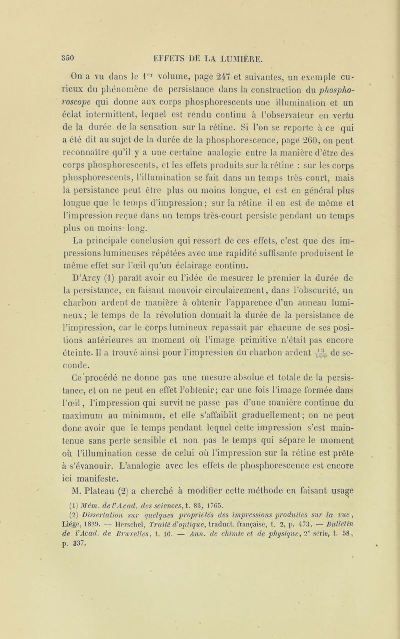 On a vu dans le 1er volume, page 247 et suivantes, un exemple cu- rieux du phénomène de persistance dans la construction du phospho- roscope qui donne aux corps phosphorescents une illumination et un éclat intermittent, lequel est rendu continu à l’observateur en vertu de la durée de la sensation sur la rétine. Si l’on se reporte à ce qui a été dit au sujet de la durée de la phosphorescence, page 200, on peut reconnaître qu’il y a une certaine analogie entre la manière d’être des corps phosphorescents, et les eiïets produits sur la rétine : sur les corps phosphorescents, l’illumination se fait dans un temps très-court, mais la persistance peut être plus ou moins longue, et est en général plus longue que le temps d’impression; sur la rétine il en est de même et l’impression reçue dans un temps très-court persiste pendant un temps plus ou moins long. La principale conclusion qui ressort de ces effets, c’est que des im- pressions lumineuses répétées avec une rapidité suffisante produisent le même effet sur l’œil qu’un éclairage continu. D’Arcy (1) paraît avoir eu l’idée de mesurer le premier la durée de la persistance, en faisant mouvoir circulairement, dans l’obscurité, un charbon ardent de manière à obtenir l’apparence d’un anneau lumi- neux; le temps de la révolution donnait la durée de la persistance de l’impression, car le corps lumineux repassait par chacune de ses posi- tions antérieures au moment oii l’image primitive n’était pas encore éteinte. Il a trouvé ainsi pour l’impression du charbon ardent ^ de se- conde. Ce'procédé ne donne pas une mesure absolue et totale de la persis- tance, et on ne peut en effet l’obtenir; car une fois l’image formée dans l’œil, l’impression qui survit ne passe pas d’une manière continue du maximum au minimum, et elle s’affaiblit graduellement; on ne peut donc avoir que le temps pendant lequel celte impression s’est main- tenue sans perte sensible et non pas le temps qui sépare le moment où l’illumination cesse de celui où l’impression sur la rétine est prête à s’évanouir. L’analogie avec les effets de phosphorescence est encore ici manifeste. M. Plateau (2) a cherché à modifier cette méthode en faisant usa^e (1) Mèm. deVAcad. des sciences, t. 83, 1705. (2) Dissertation sur quelques propriétés des impressions produites sur la vue, Liège, 1829. — Herschel, Traité d'optique, Iraducl. française, t. 2, p. 473. — Bulletin de l'Acad. de Bruxelles, 1. 10. — Ann. de chimie et de physique, 2e série, t. 58, p. 337.