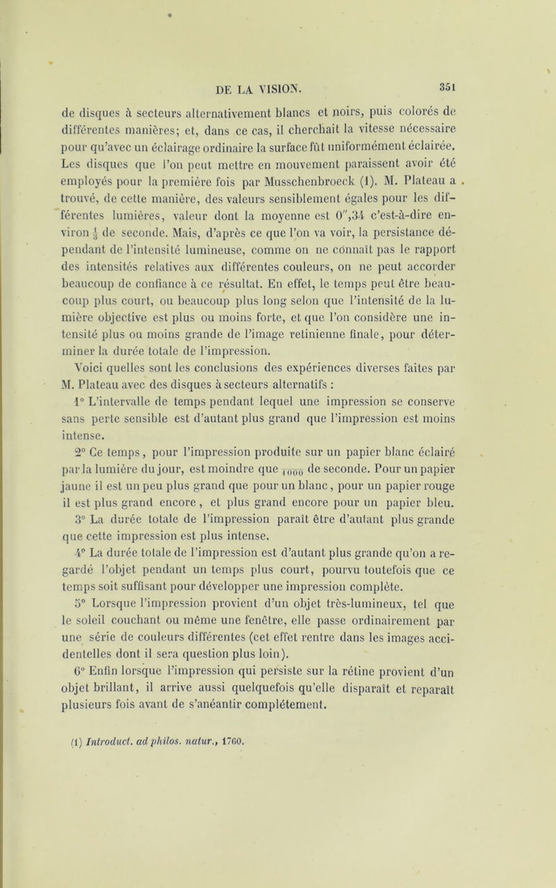 de disques à secteurs alternativement blancs et noirs, puis colorés de différentes manières; et, dans ce cas, il cherchait la vitesse nécessaire pour qu’avec un éclairage ordinaire la surface fût uniformément éclairée. Les disques que l’on peut mettre en mouvement paraissent avoir été employés pour la première fois par Musschenbroeck (1). M. Plateau a . trouvé, de cette manière, des valeurs sensiblement égales pour les dif- férentes lumières, valeur dont la moyenne est 0,34 c’est-à-dire en- viron £ de seconde. Mais, d’après ce que l’on va voir, la persistance dé- pendant de l’intensité lumineuse, comme on ne connaît pas le rapport des intensités relatives aux différentes couleurs, on ne peut accorder beaucoup de confiance à ce résultat. En effet, le temps peut être beau- coup plus court, ou beaucoup plus long selon que l’intensité de la lu- mière objective est plus ou moins forte, et que l’on considère une in- tensité plus ou moins grande de l’image rétinienne finale, pour déter- miner la durée totale de l’impression. Voici quelles sont les conclusions des expériences diverses faites par M. Plateau avec des disques à secteurs alternatifs : 1° L’intervalle de temps pendant lequel une impression se conserve sans perte sensible est d’autant plus grand que l’impression est moins intense. 2° Ce temps, pour l’impression produite sur un papier blanc éclairé parla lumière du jour, est moindre que rcr(ro- de seconde. Pour un papier jaune il est un peu plus grand que pour un blanc, pour un papier rouge il est plus grand encore, et plus grand encore pour un papier bleu. 3° La durée totale de l’impression paraît être d’autant plus grande que cette impression est plus intense. V La durée totale de l’impression est d’autant plus grande qu’on a re- gardé l’objet pendant un temps plus court, pourvu toutefois que ce temps soit suffisant pour développer une impression complète. 3° Lorsque l’impression provient d’un objet très-lumineux, tel que le soleil couchant ou même une fenêtre, elle passe ordinairement par une série de couleurs différentes (cet effet rentre dans les images acci- dentelles dont il sera question plus loin). C° Enfin lorsque l’impression qui persiste sur la rétine provient d’un objet brillant, il arrive aussi quelquefois qu’elle disparaît et reparaît plusieurs fois avant de s’anéantir complètement. (1) Introduct. ad philos, natur., 17G0.
