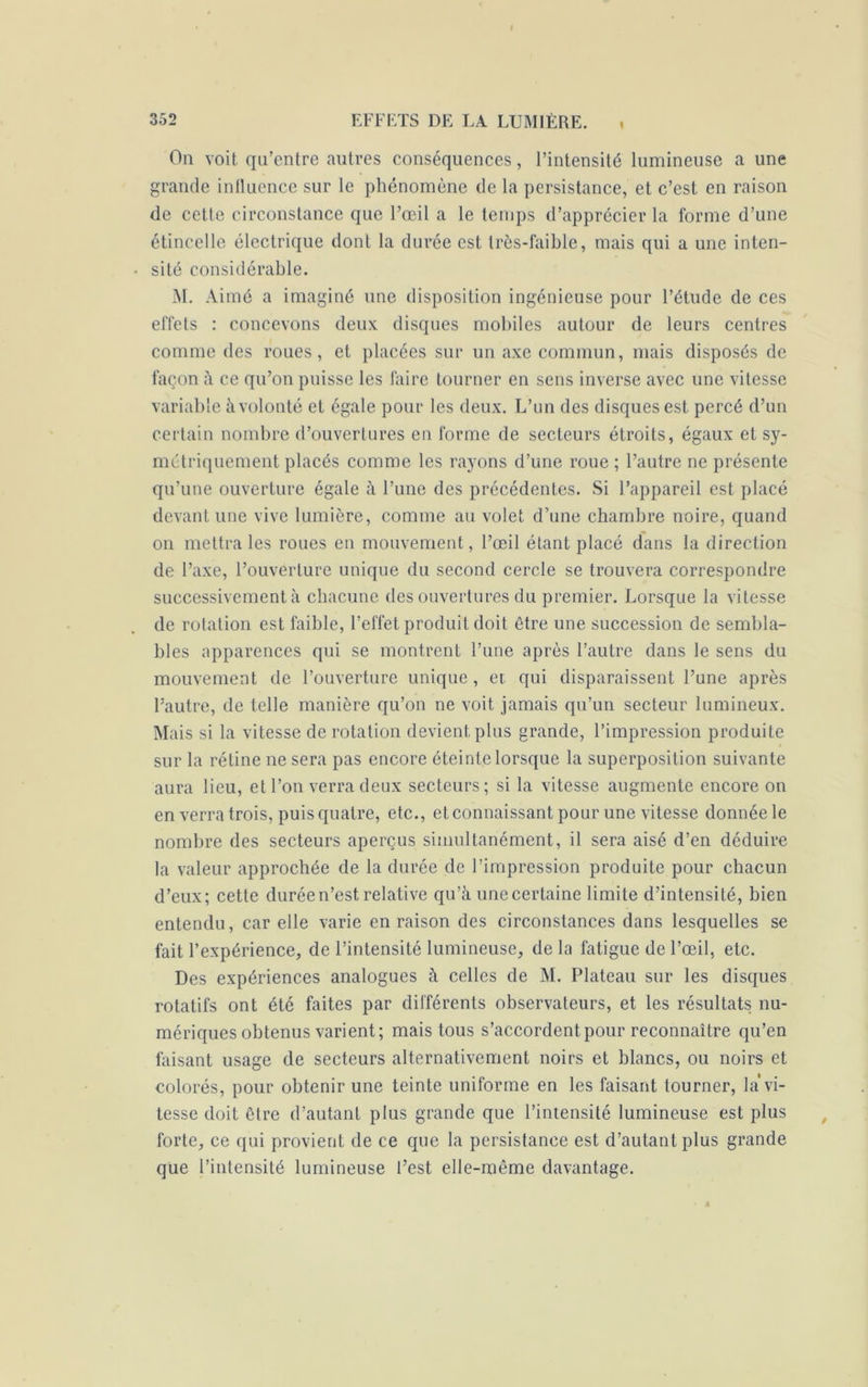 i On voit qu’entre autres conséquences, l’intensité lumineuse a une grande influence sur le phénomène de la persistance, et c’est en raison de cette circonstance que l’œil a le temps d’apprécier la forme d’une étincelle électrique dont la durée est très-faible, mais qui a une inten- sité considérable. M. Aimé a imaginé une disposition ingénieuse pour l’étude de ces effets : concevons deux disques mobiles autour de leurs centres comme des roues, et placées sur un axe commun, mais disposés de façon à ce qu’on puisse les faire tourner en sens inverse avec une vitesse variable à volonté et égale pour les deux. L’un des disques est percé d’un certain nombre d’ouvertures en forme de secteurs étroits, égaux et sy- métriquement placés comme les rayons d’une roue ; l’autre ne présente qu’une ouverture égale à l’une des précédentes. Si l’appareil est placé devant une vive lumière, comme au volet d’une chambre noire, quand on mettra les roues en mouvement, l’œil étant placé dans la direction de l’axe, l’ouverture unique du second cercle se trouvera correspondre successivement à chacune des ouvertures du premier. Lorsque la vitesse de rotation est faible, l’effet produit doit être une succession de sembla- bles apparences qui se montrent l’une après l’autre dans le sens du mouvement de l’ouverture unique, et qui disparaissent l’une après l’autre, de telle manière qu’on ne voit jamais qu’un secteur lumineux. Mais si la vitesse de rotation devient plus grande, l’impression produite sur la rétine ne sera pas encore éteinte lorsque la superposition suivante aura lieu, et l’on verra deux secteurs; si la vitesse augmente encore on en verra trois, puis quatre, etc., et connaissant pour une vitesse donnée le nombre des secteurs aperçus simultanément, il sera aisé d’en déduire la valeur approchée de la durée de l’impression produite pour chacun d’eux; cette durée n’est relative qu’à une certaine limite d’intensité, bien entendu, car elle varie en raison des circonstances dans lesquelles se fait l’expérience, de l’intensité lumineuse, de la fatigue de l’œil, etc. Des expériences analogues à celles de M. Plateau sur les disques rotatifs ont été faites par différents observateurs, et les résultats nu- mériques obtenus varient; mais tous s’accordent pour reconnaître qu’en taisant usage de secteurs alternativement noirs et blancs, ou noirs et colorés, pour obtenir une teinte uniforme en les faisant tourner, la vi- tesse doit être d’autant plus grande que l’intensité lumineuse est plus forte, ce qui provient de ce que la persistance est d’autant plus grande que l’intensité lumineuse l’est elle-même davantage. â