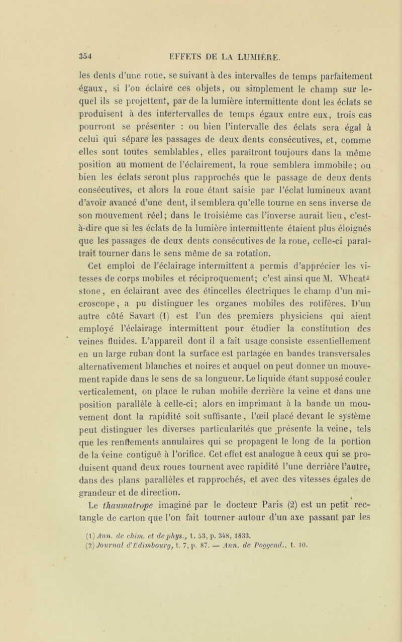 les dents d’une roue, se suivant à des intervalles de temps parfaitement égaux, si l’on éclaire ces objets, ou simplement le champ sur le- quel ils se projettent, par de la lumière intermittente dont les éclats se produisent à des intertervalles de temps égaux entre eux, trois cas pourront se présenter : ou bien l’intervalle des éclats sera égal à celui qui sépare les passages de deux dents consécutives, et, comme elles sont toutes semblables, elles paraîtront toujours dans la même position au moment de l’éclairement, la roue semblera immobile; ou bien les éclats seront plus rapprochés que le passage de deux dents consécutives, et alors la roue étant saisie par l’éclat lumineux avant d’avoir avancé d’une dent, il semblera qu’elle tourne en sens inverse de son mouvement réel; dans le troisième cas l’inverse aurait lieu, c’est- à-dire que si les éclats de la lumière intermittente étaient plus éloignés que les passages de deux dents consécutives de la roue, celle-ci paraî- trait tourner dans le sens même de sa rotation. Cet emploi de l’éclairage intermittent a permis d’apprécier les vi- tesses de corps mobiles et réciproquement; c’est ainsi que M. Wheat- stone, en éclairant avec des étincelles électriques le champ d’un mi- croscope , a pu distinguer les organes mobiles des rotifères. D’un autre côté Savart (I) est l’un des premiers physiciens qui aient employé l’éclairage intermittent pour étudier la constitution des veines fluides. L’appareil dont il a fait usage consiste essentiellement en un large ruban dont la surface est partagée en bandes transversales alternativement blanches et noires et auquel on peut donner un mouve- ment rapide dans le sens de sa longueur. Le liquide étant supposé couler verticalement, on place le ruban mobile derrière la veine et dans une position parallèle à celle-ci; alors en imprimant à la bande un mou- vement dont la rapidité soit suffisante, l’œil placé devant le système peut distinguer les diverses particularités que présente la veine, tels que les renflements annulaires qui se propagent le long de la portion de la veine contiguë à l’orifice. Cet effet est analogue à ceux qui se pro- duisent quand deux roues tournent avec rapidité l’une derrière l’autre, dans des plans parallèles et rapprochés, et avec des vitesses égales de grandeur et de direction. Le thaumalrope imaginé par le docteur Paris (2) est un petit rec- tangle de carton que l’on fait tourner autour d’un axe passant par les (1) .4nn. de chbn. et dephys., t. 53, p. 348, 1833. (2) Journal d'Edimbourg, t. 7, p. 87. — Ann. de Poggend., t. 10.