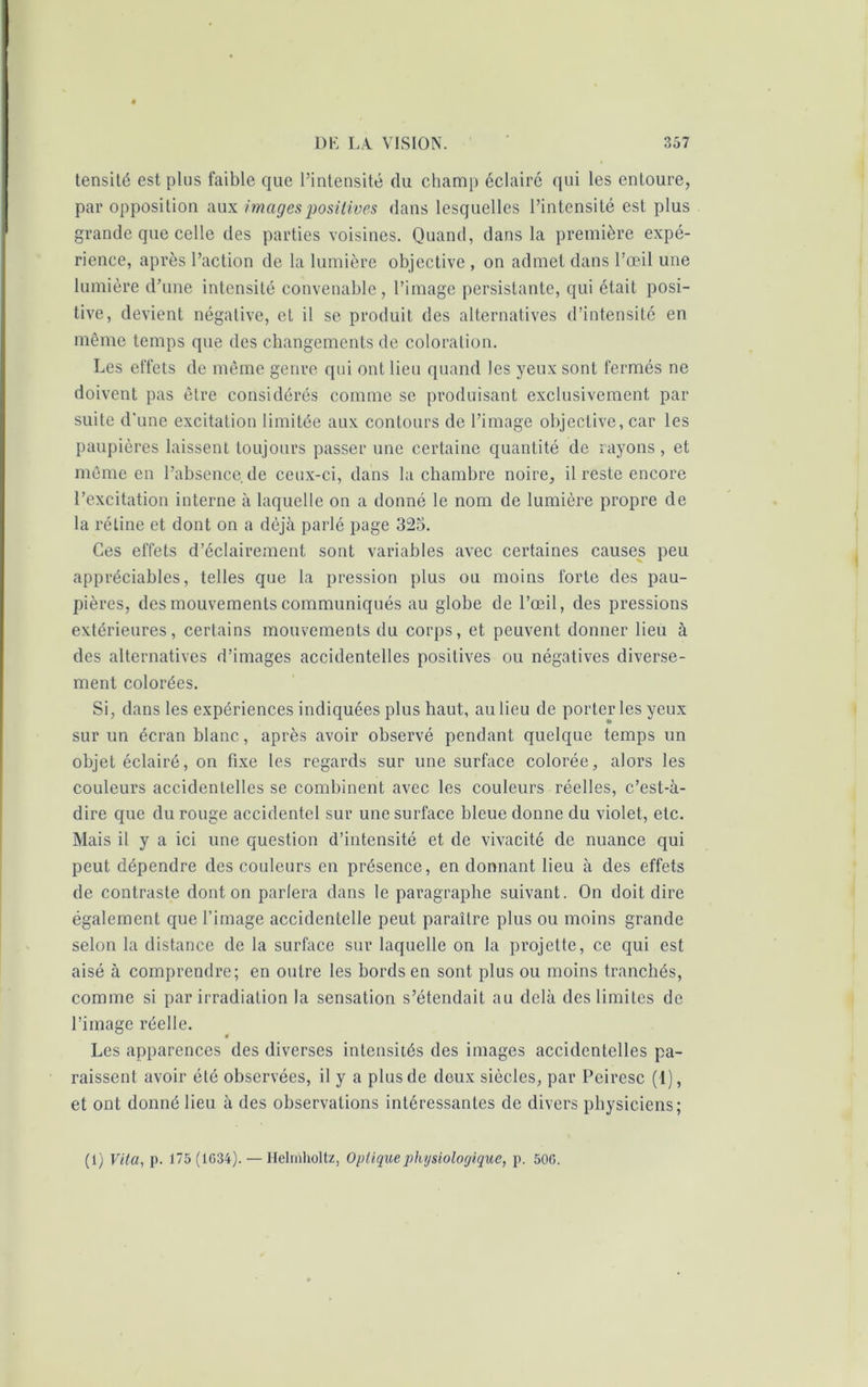 tensité est plus faible que l’intensité du champ éclairé qui les entoure, par opposition aux images positives dans lesquelles l’intensité est plus grande que celle des parties voisines. Quand, dans la première expé- rience, après l’action de la lumière objective , on admet dans l’œil une lumière d’une intensité convenable, l’image persistante, qui était posi- tive, devient négative, et il se produit des alternatives d’intensité en même temps que des changements de coloration. Les effets de même genre qui ont lieu quand les yeux sont fermés ne doivent pas être considérés comme se produisant exclusivement par suite d'une excitation limitée aux contours de l’image objective, car les paupières laissent toujours passer une certaine quantité de rayons, et même en l’absence de ceux-ci, dans la chambre noire, il reste encore l’excitation interne à laquelle on a donné le nom de lumière propre de la rétine et dont on a déjà parlé page 325. Ces effets d’éclairement sont variables avec certaines causes peu appréciables, telles que la pression plus ou moins forte des pau- pières, des mouvements communiqués au globe de l’œil, des pressions extérieures, certains mouvements du corps, et peuvent donner lieu à des alternatives d’images accidentelles positives ou négatives diverse- ment colorées. Si, dans les expériences indiquées plus haut, au lieu de porteries yeux sur un écran blanc, après avoir observé pendant quelque temps un objet éclairé, on fixe les regards sur une surface colorée, alors les couleurs accidentelles se combinent avec les couleurs réelles, c’est-à- dire que du rouge accidentel sur une surface bleue donne du violet, etc. Mais il y a ici une question d’intensité et de vivacité de nuance qui peut dépendre des couleurs en présence, en donnant lieu à des effets de contraste dont on parlera dans le paragraphe suivant. On doit dire également que l’image accidentelle peut paraître plus ou moins grande selon la distance de la surface sur laquelle on la projette, ce qui est aisé à comprendre; en outre les bords en sont plus ou moins tranchés, comme si par irradiation la sensation s’étendait au delà des limites de l’image réelle. Les apparences des diverses intensités des images accidentelles pa- raissent avoir été observées, il y a plus de deux siècles, par Peiresc (1), et ont donné lieu à des observations intéressantes de divers physiciens; (1) Vita, p. 175 (1C34). — Helinholtz, Optique physiologique, p. 50G.