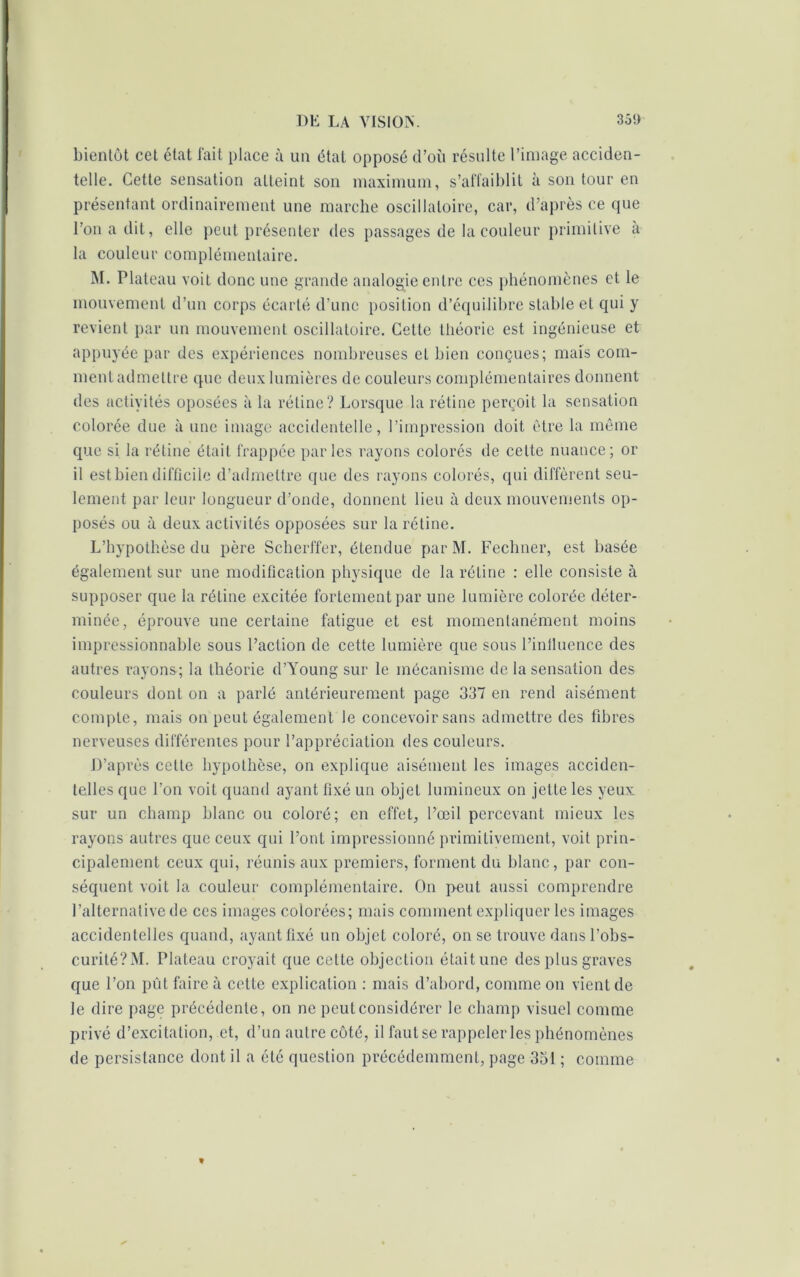 bientôt cet état fait place à un état opposé d’où résulte l’image acciden- telle. Cette sensation atteint son maximum, s’affaiblit à son tour en présentant ordinairement une marche oscillatoire, car, d’après ce que l’on a dit, elle peut présenter des passages de la couleur primitive a la couleur complémentaire. M. Plateau voit donc une grande analogie entre ces phénomènes et le mouvement d’un corps écarté d’une position d’équilibre stable et qui y revient par un mouvement oscillatoire. Cette théorie est ingénieuse et appuyée par des expériences nombreuses et bien conçues; maïs com- ment admettre que deux lumières de couleurs complémentaires donnent des activités oposées à la rétine? Lorsque la rétine perçoit la sensation colorée due à une image accidentelle, l’impression doit être la même que si la rétine était frappée parles rayons colorés de cette nuance; or il est bien difficile d’admettre que des rayons colorés, qui diffèrent seu- lement par leur longueur d’onde, donnent lieu à deux mouvements op- posés ou à deux activités opposées sur la rétine. L’hypothèse du père Scherffer, étendue par M. Fechner, est basée également sur une modification physique de la rétine : elle consiste à supposer que la rétine excitée fortement par une lumière colorée déter- minée, éprouve une certaine fatigue et est momentanément moins impressionnable sous l’action de cette lumière que sous l’inlluence des autres rayons; la théorie d’Young sur le mécanisme de la sensation des couleurs dont on a parlé antérieurement page 337 en rend aisément compte, mais on peut également le concevoir sans admettre des fibres nerveuses différentes pour l’appréciation des couleurs. D’après cette hypothèse, on explique aisément les images acciden- telles que l’on voit quand ayant fixé un objet lumineux on jette les yeux sur un champ blanc ou coloré; en effet, l’œil percevant mieux les rayons autres que ceux qui l’ont impressionné primitivement, voit prin- cipalement ceux qui, réunis aux premiers, forment du blanc, par con- séquent voit la couleur complémentaire. On peut aussi comprendre l’alternative de ces images colorées; mais comment expliquer les images accidentelles quand, ayant fixé un objet coloré, on se trouve dans l’obs- curité?^!. Plateau croyait que cette objection était une des plus graves que l’on pût faire à cette explication : mais d’abord, comme on vient de Je dire page précédente, on ne peut considérer le champ visuel comme privé d’excitation, et, d’un autre côté, il faut se rappeler les phénomènes de persistance dont il a été question précédemment, page 351 ; comme