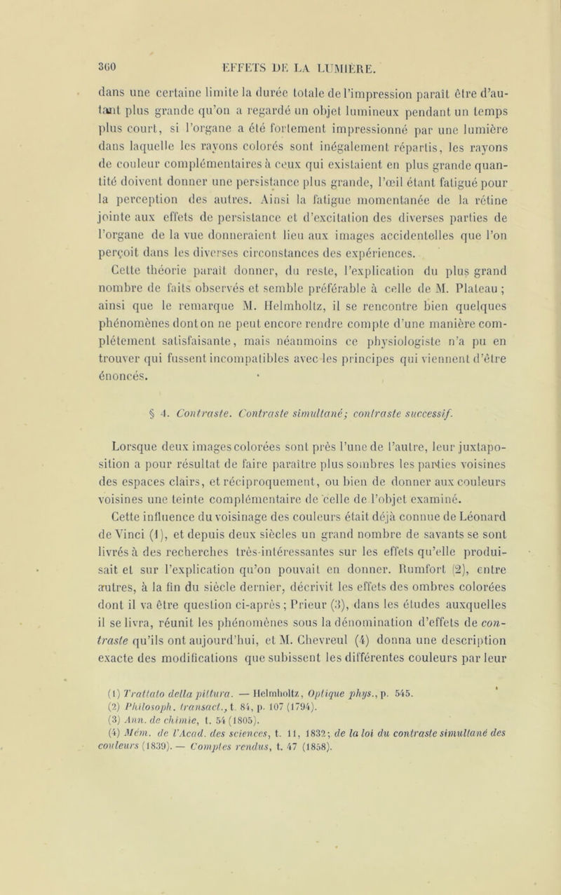 dans une certaine limite la durée totale de l’impression paraît être d’au- tant plus grande qu’on a regardé un objet lumineux pendant un temps plus court, si l’organe a été fortement impressionné par une lumière dans laquelle les rayons colorés sont inégalement répartis, les rayons de couleur complémentaires à ceux qui existaient en plus grande quan- tité doivent donner une persistance plus grande, l’œil étant fatigué pour la perception des autres. Ainsi la fatigue momentanée de la rétine jointe aux effets de persistance et d’excitation des diverses parties de l’organe de la vue donneraient lieu aux images accidentelles que l’on perçoit dans les diverses circonstances des expériences. Cette théorie parait donner, du reste, l’explication du plus grand nombre de faits observés et semble préférable à celle de M. Plateau ; ainsi que le remarque M. Helmhollz, il se rencontre bien quelques phénomènes dont on ne peut encore rendre compte d’une manière com- plètement satisfaisante, mais néanmoins ce physiologiste n’a pu en trouver qui fussent incompatibles avec les principes qui viennent d’être énoncés. § 1. Contraste. Contraste simultané; contraste successif. Lorsque deux images colorées sont près l’une de l’autre, leur juxtapo- sition a pour résultat de faire paraître plus sombres les parties voisines des espaces clairs, et réciproquement, ou bien de donner aux couleurs voisines une teinte complémentaire de celle de l’objet examiné. Cette influence du voisinage des couleurs était déjà connue de Léonard de Vinci (t), et depuis deux siècles un grand nombre de savants se sont livrés à des recherches très-intéressantes sur les effets qu’elle produi- sait et sur l’explication qu’on pouvait en donner. Rumfort (2), entre autres, à la fin du siècle dernier, décrivit les effets des ombres colorées dont il va être question ci-après; Prieur (3), dans les éludes auxquelles il se livra, réunit les phénomènes sous la dénomination d’effets de con- trasle qu’ils ont aujourd’hui, ctM. Chevreul (4) donna une description exacte des modifications que subissent les différentes couleurs parleur (1 ) Trattalo delta piltura. —Helmholtz, Optique phys., p. 545. (2) Pliilosoph. iransact., t. 84, p. 107 (1794). (3) Ann. de chimie, t. 54 (1805). (4) M cm. de l’Acad. des sciences, t. 11, 1832; de la loi du contraste simultané des